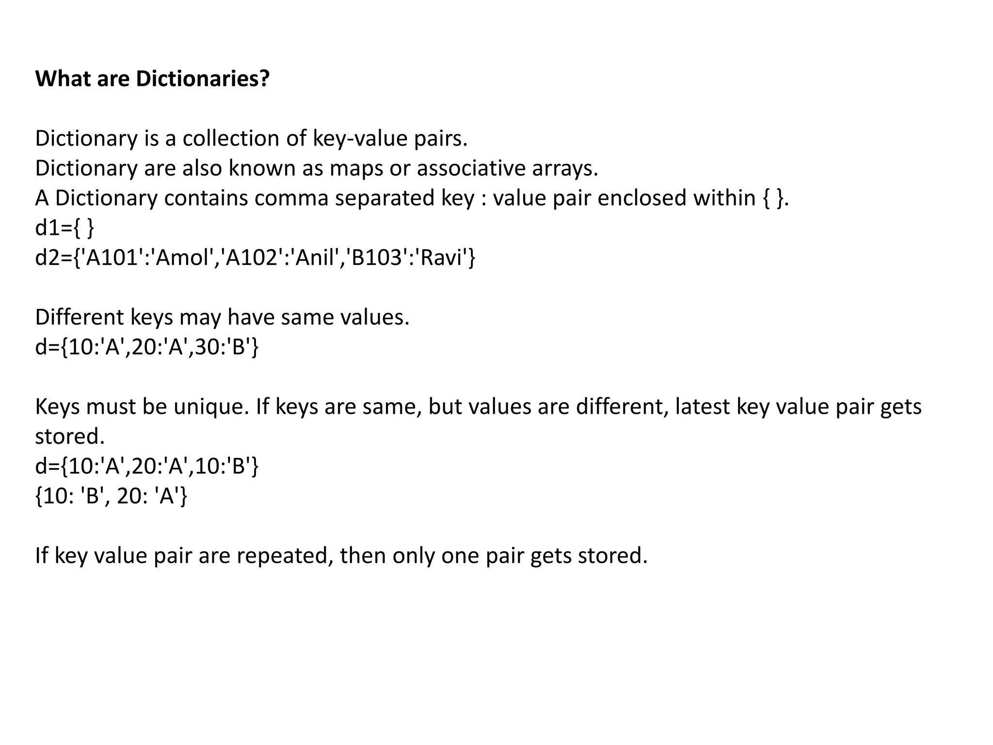 What are Dictionaries?
Dictionary is a collection of key-value pairs.
Dictionary are also known as maps or associative arrays.
A Dictionary contains comma separated key : value pair enclosed within { }.
d1={ }
d2={'A101':'Amol','A102':'Anil','B103':'Ravi'}
Different keys may have same values.
d={10:'A',20:'A',30:'B'}
Keys must be unique. If keys are same, but values are different, latest key value pair gets
stored.
d={10:'A',20:'A',10:'B'}
{10: 'B', 20: 'A'}
If key value pair are repeated, then only one pair gets stored.
 