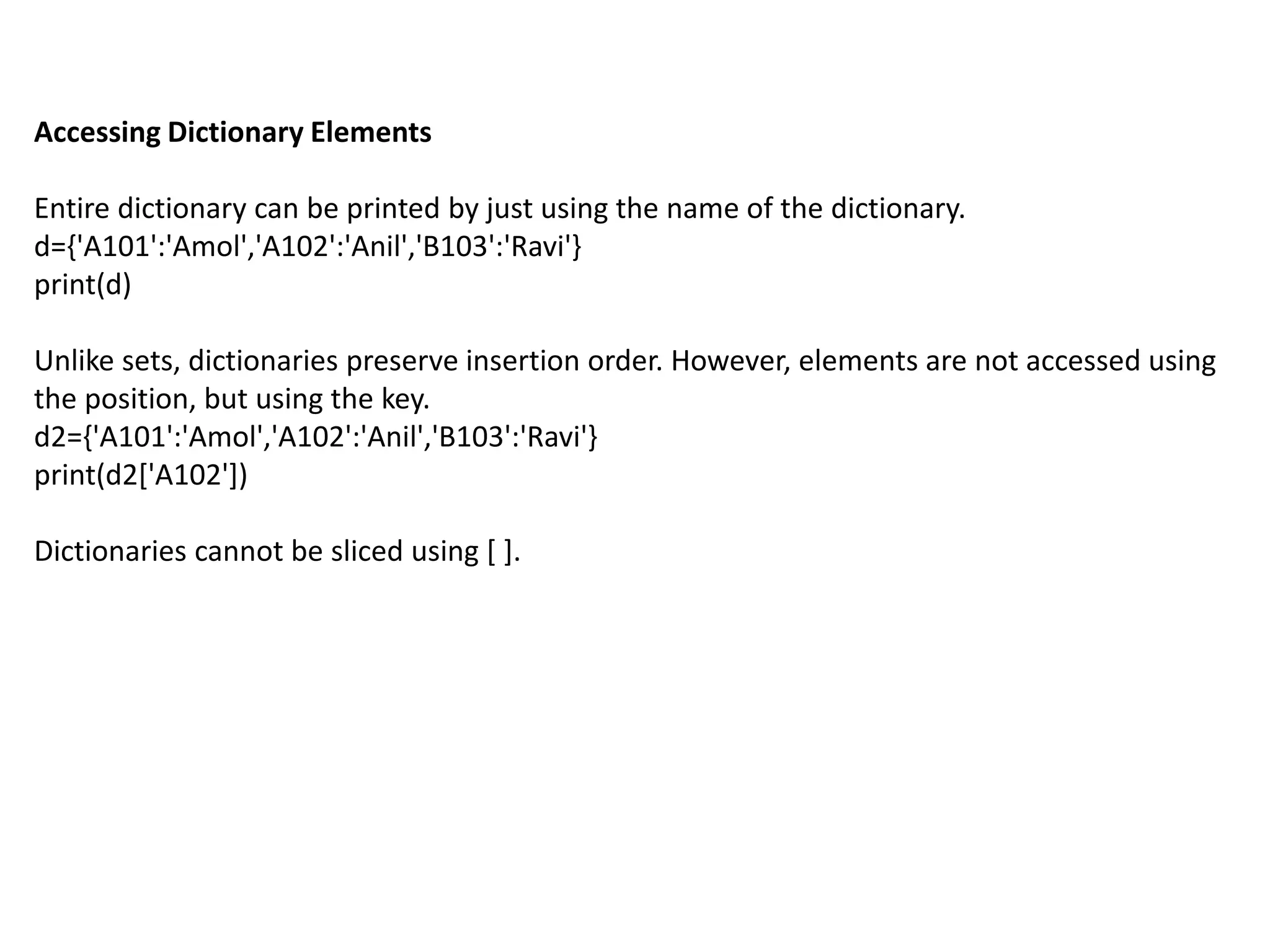 Accessing Dictionary Elements
Entire dictionary can be printed by just using the name of the dictionary.
d={'A101':'Amol','A102':'Anil','B103':'Ravi'}
print(d)
Unlike sets, dictionaries preserve insertion order. However, elements are not accessed using
the position, but using the key.
d2={'A101':'Amol','A102':'Anil','B103':'Ravi'}
print(d2['A102'])
Dictionaries cannot be sliced using [ ].
 