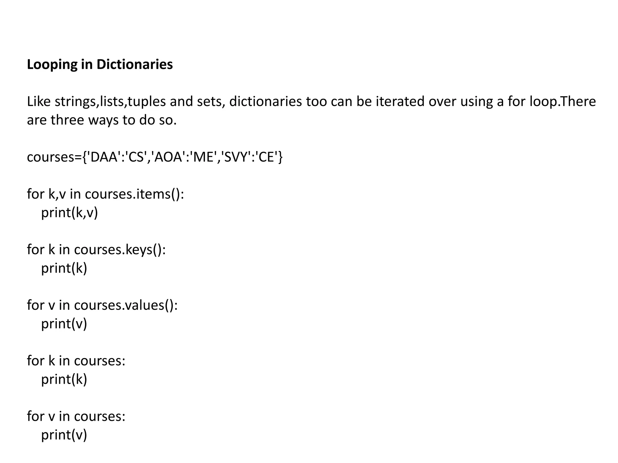 Looping in Dictionaries
Like strings,lists,tuples and sets, dictionaries too can be iterated over using a for loop.There
are three ways to do so.
courses={'DAA':'CS','AOA':'ME','SVY':'CE'}
for k,v in courses.items():
print(k,v)
for k in courses.keys():
print(k)
for v in courses.values():
print(v)
for k in courses:
print(k)
for v in courses:
print(v)
 