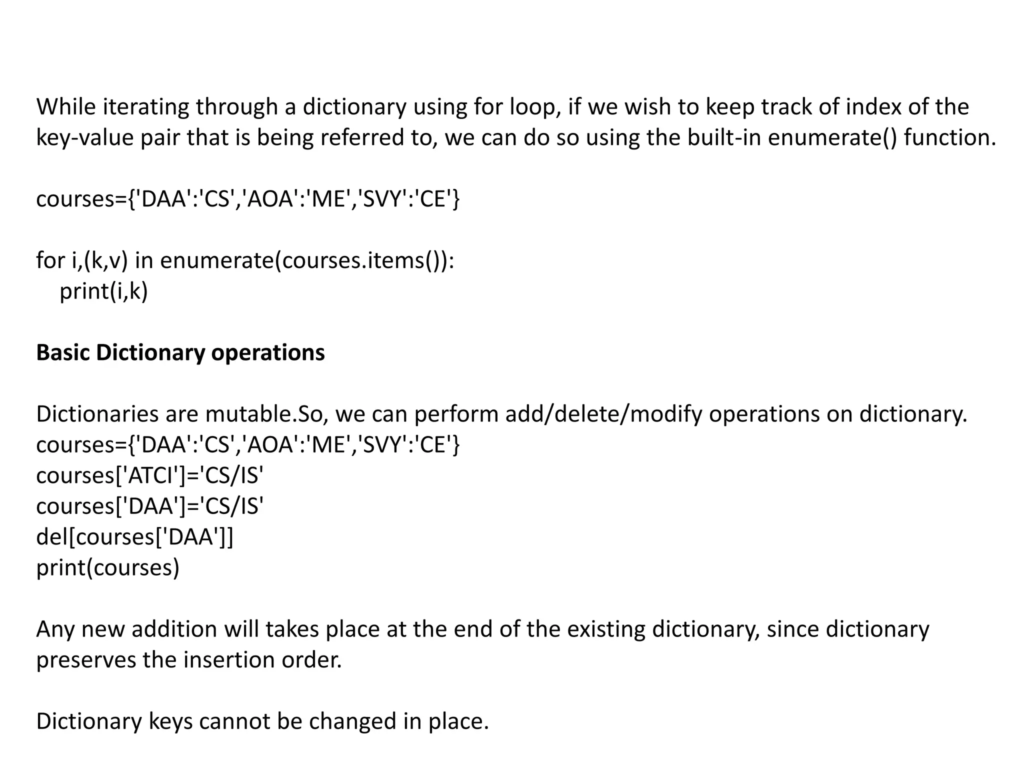 While iterating through a dictionary using for loop, if we wish to keep track of index of the
key-value pair that is being referred to, we can do so using the built-in enumerate() function.
courses={'DAA':'CS','AOA':'ME','SVY':'CE'}
for i,(k,v) in enumerate(courses.items()):
print(i,k)
Basic Dictionary operations
Dictionaries are mutable.So, we can perform add/delete/modify operations on dictionary.
courses={'DAA':'CS','AOA':'ME','SVY':'CE'}
courses['ATCI']='CS/IS'
courses['DAA']='CS/IS'
del[courses['DAA']]
print(courses)
Any new addition will takes place at the end of the existing dictionary, since dictionary
preserves the insertion order.
Dictionary keys cannot be changed in place.
 