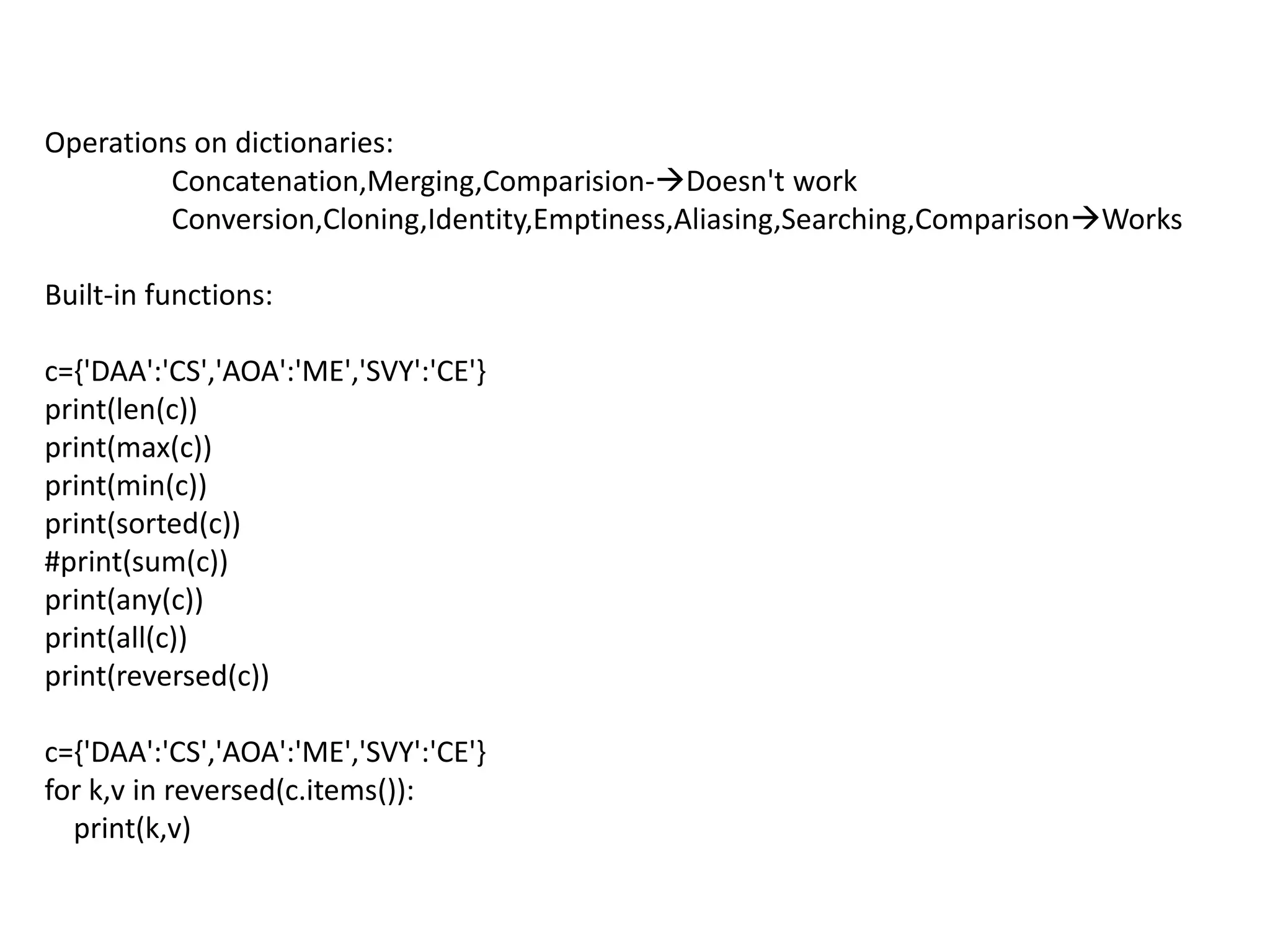 Operations on dictionaries:
Concatenation,Merging,Comparision-Doesn't work
Conversion,Cloning,Identity,Emptiness,Aliasing,Searching,ComparisonWorks
Built-in functions:
c={'DAA':'CS','AOA':'ME','SVY':'CE'}
print(len(c))
print(max(c))
print(min(c))
print(sorted(c))
#print(sum(c))
print(any(c))
print(all(c))
print(reversed(c))
c={'DAA':'CS','AOA':'ME','SVY':'CE'}
for k,v in reversed(c.items()):
print(k,v)
 