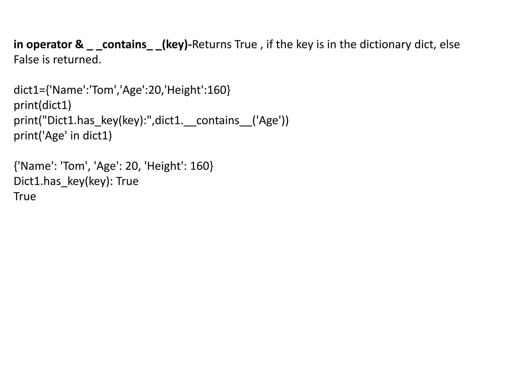 in operator & _ _contains_ _(key)-Returns True , if the key is in the dictionary dict, else
False is returned.
dict1={'Name':'Tom','Age':20,'Height':160}
print(dict1)
print("Dict1.has_key(key):",dict1.__contains__('Age'))
print('Age' in dict1)
{'Name': 'Tom', 'Age': 20, 'Height': 160}
Dict1.has_key(key): True
True
 