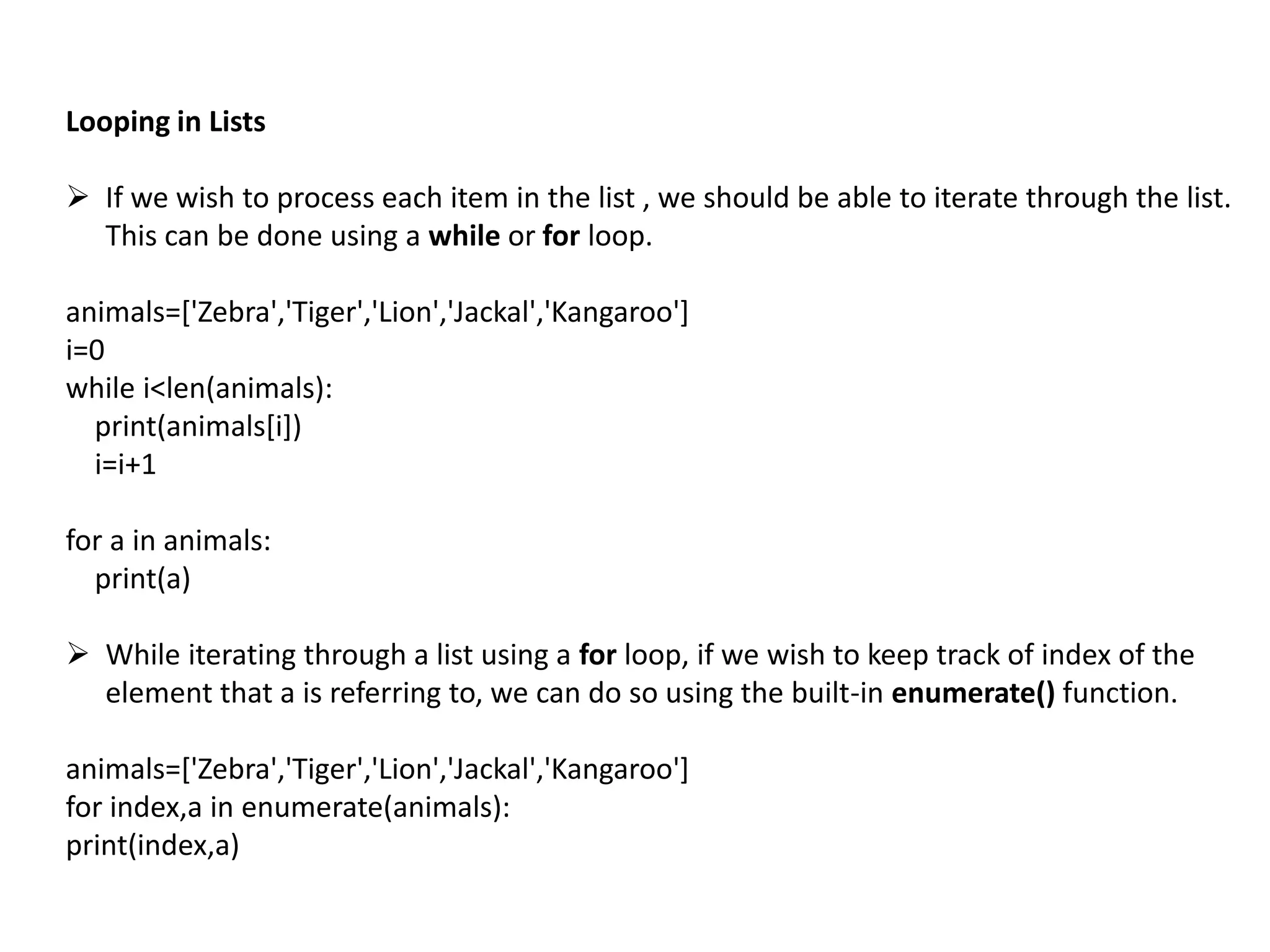 Looping in Lists
 If we wish to process each item in the list , we should be able to iterate through the list.
This can be done using a while or for loop.
animals=['Zebra','Tiger','Lion','Jackal','Kangaroo']
i=0
while i<len(animals):
print(animals[i])
i=i+1
for a in animals:
print(a)
 While iterating through a list using a for loop, if we wish to keep track of index of the
element that a is referring to, we can do so using the built-in enumerate() function.
animals=['Zebra','Tiger','Lion','Jackal','Kangaroo']
for index,a in enumerate(animals):
print(index,a)
 