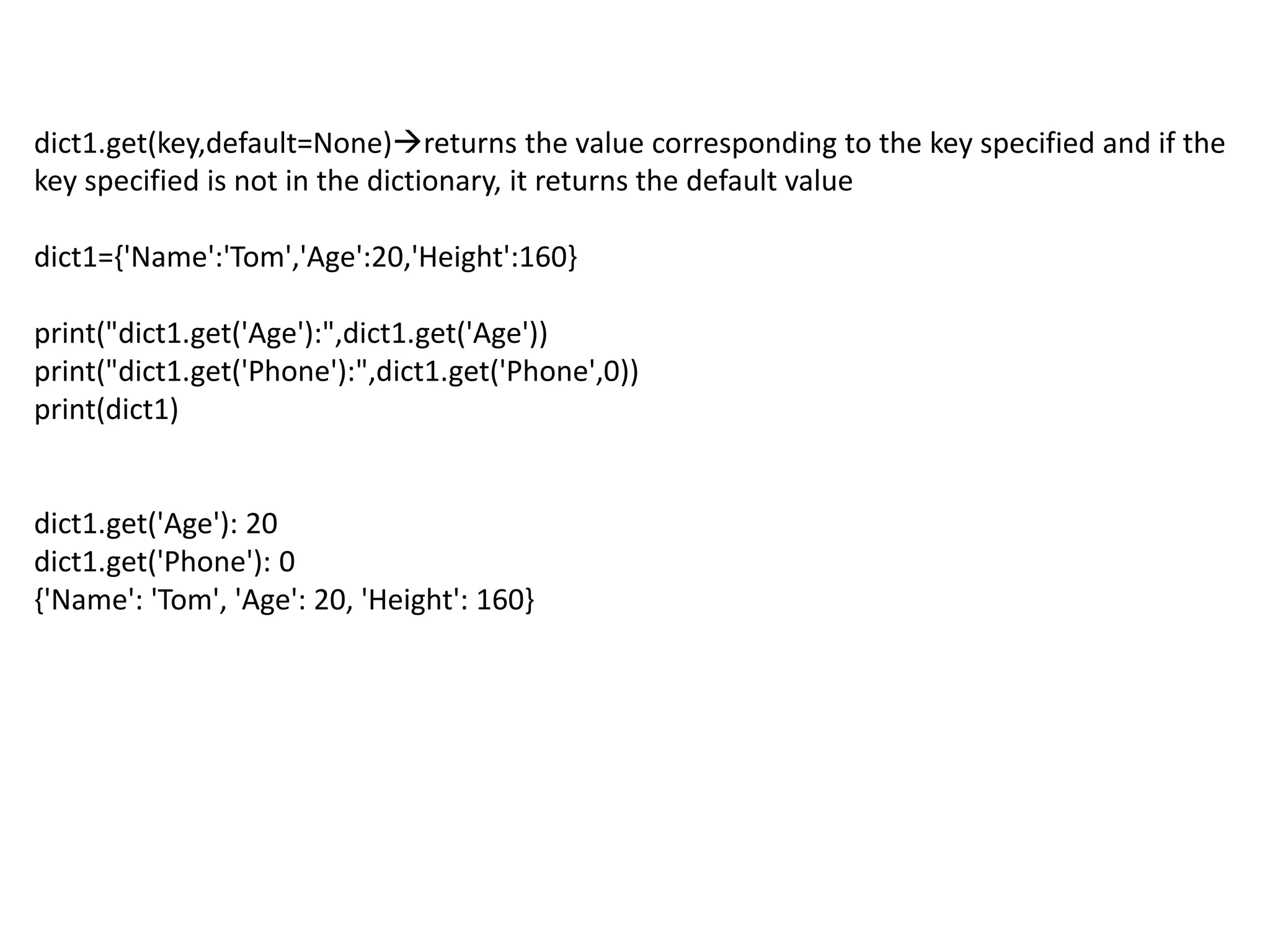 dict1.get(key,default=None)returns the value corresponding to the key specified and if the
key specified is not in the dictionary, it returns the default value
dict1={'Name':'Tom','Age':20,'Height':160}
print("dict1.get('Age'):",dict1.get('Age'))
print("dict1.get('Phone'):",dict1.get('Phone',0))
print(dict1)
dict1.get('Age'): 20
dict1.get('Phone'): 0
{'Name': 'Tom', 'Age': 20, 'Height': 160}
 