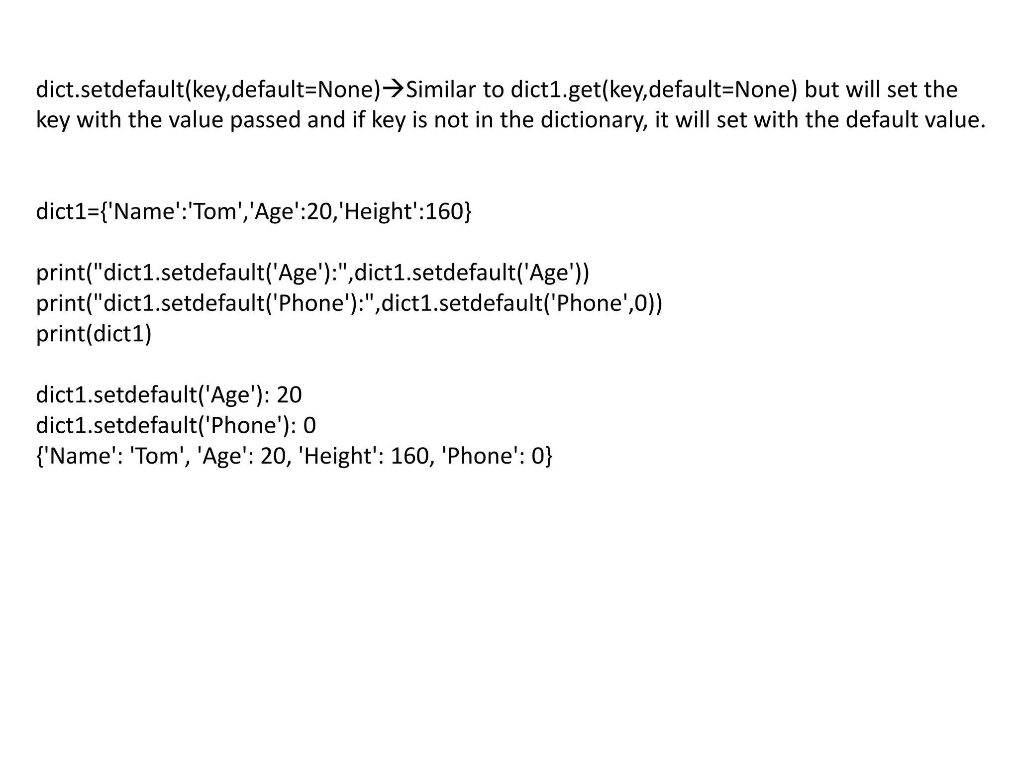 dict.setdefault(key,default=None)Similar to dict1.get(key,default=None) but will set the
key with the value passed and if key is not in the dictionary, it will set with the default value.
dict1={'Name':'Tom','Age':20,'Height':160}
print("dict1.setdefault('Age'):",dict1.setdefault('Age'))
print("dict1.setdefault('Phone'):",dict1.setdefault('Phone',0))
print(dict1)
dict1.setdefault('Age'): 20
dict1.setdefault('Phone'): 0
{'Name': 'Tom', 'Age': 20, 'Height': 160, 'Phone': 0}
 