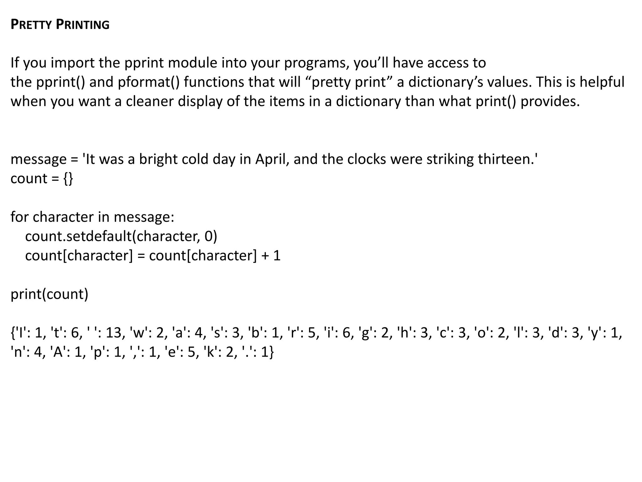 PRETTY PRINTING
If you import the pprint module into your programs, you’ll have access to
the pprint() and pformat() functions that will “pretty print” a dictionary’s values. This is helpful
when you want a cleaner display of the items in a dictionary than what print() provides.
message = 'It was a bright cold day in April, and the clocks were striking thirteen.'
count = {}
for character in message:
count.setdefault(character, 0)
count[character] = count[character] + 1
print(count)
{'I': 1, 't': 6, ' ': 13, 'w': 2, 'a': 4, 's': 3, 'b': 1, 'r': 5, 'i': 6, 'g': 2, 'h': 3, 'c': 3, 'o': 2, 'l': 3, 'd': 3, 'y': 1,
'n': 4, 'A': 1, 'p': 1, ',': 1, 'e': 5, 'k': 2, '.': 1}
 