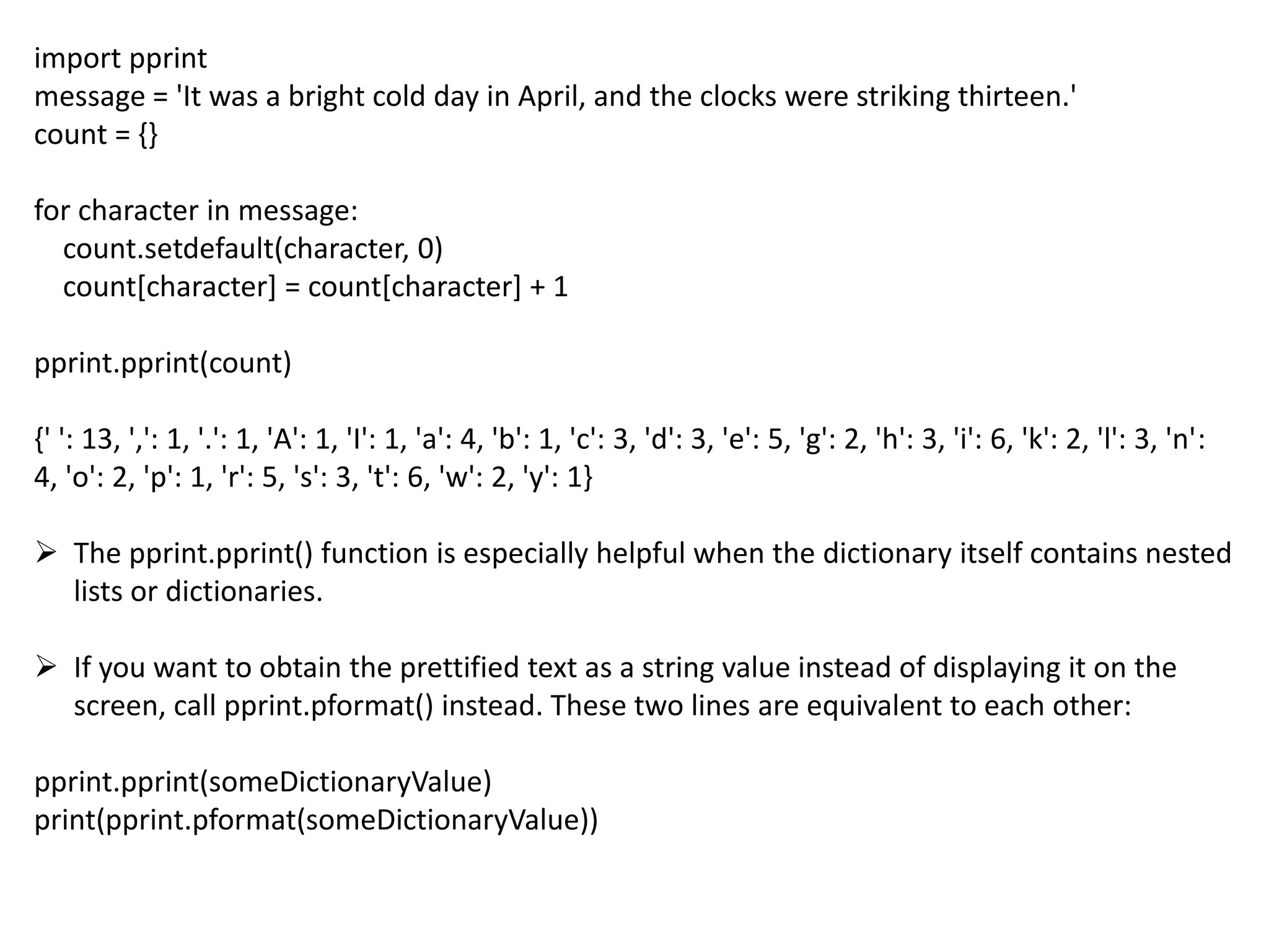 import pprint
message = 'It was a bright cold day in April, and the clocks were striking thirteen.'
count = {}
for character in message:
count.setdefault(character, 0)
count[character] = count[character] + 1
pprint.pprint(count)
{' ': 13, ',': 1, '.': 1, 'A': 1, 'I': 1, 'a': 4, 'b': 1, 'c': 3, 'd': 3, 'e': 5, 'g': 2, 'h': 3, 'i': 6, 'k': 2, 'l': 3, 'n':
4, 'o': 2, 'p': 1, 'r': 5, 's': 3, 't': 6, 'w': 2, 'y': 1}
 The pprint.pprint() function is especially helpful when the dictionary itself contains nested
lists or dictionaries.
 If you want to obtain the prettified text as a string value instead of displaying it on the
screen, call pprint.pformat() instead. These two lines are equivalent to each other:
pprint.pprint(someDictionaryValue)
print(pprint.pformat(someDictionaryValue))
 