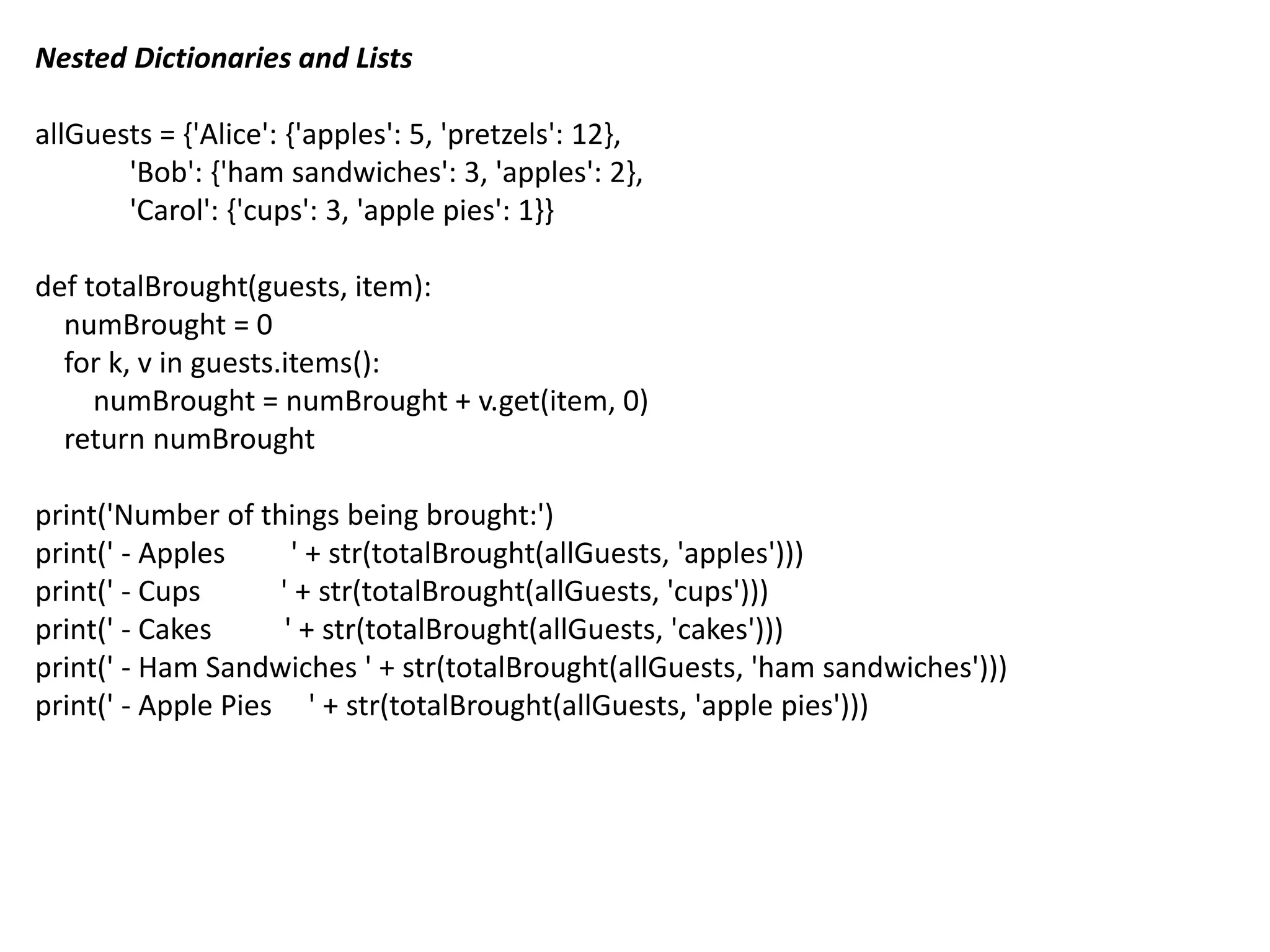 Nested Dictionaries and Lists
allGuests = {'Alice': {'apples': 5, 'pretzels': 12},
'Bob': {'ham sandwiches': 3, 'apples': 2},
'Carol': {'cups': 3, 'apple pies': 1}}
def totalBrought(guests, item):
numBrought = 0
for k, v in guests.items():
numBrought = numBrought + v.get(item, 0)
return numBrought
print('Number of things being brought:')
print(' - Apples ' + str(totalBrought(allGuests, 'apples')))
print(' - Cups ' + str(totalBrought(allGuests, 'cups')))
print(' - Cakes ' + str(totalBrought(allGuests, 'cakes')))
print(' - Ham Sandwiches ' + str(totalBrought(allGuests, 'ham sandwiches')))
print(' - Apple Pies ' + str(totalBrought(allGuests, 'apple pies')))
 