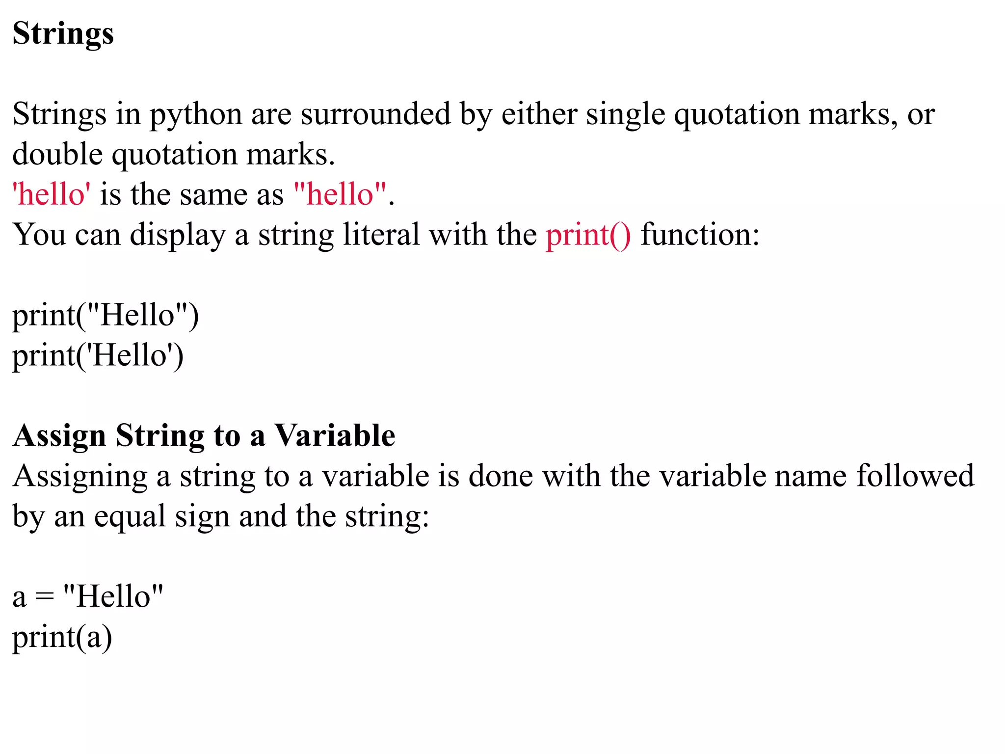 Strings
Strings in python are surrounded by either single quotation marks, or
double quotation marks.
'hello' is the same as "hello".
You can display a string literal with the print() function:
print("Hello")
print('Hello')
Assign String to a Variable
Assigning a string to a variable is done with the variable name followed
by an equal sign and the string:
a = "Hello"
print(a)
 