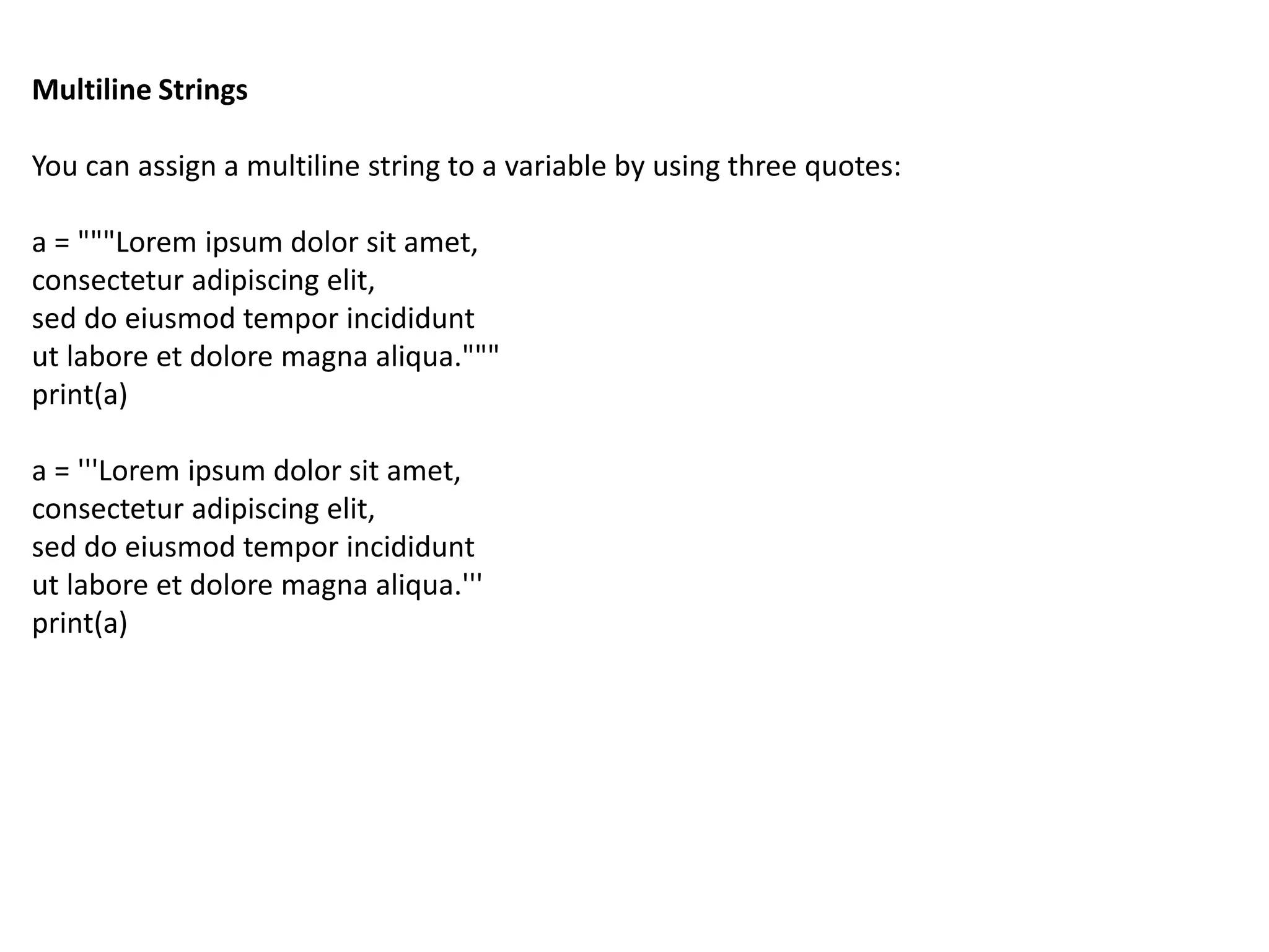 Multiline Strings
You can assign a multiline string to a variable by using three quotes:
a = """Lorem ipsum dolor sit amet,
consectetur adipiscing elit,
sed do eiusmod tempor incididunt
ut labore et dolore magna aliqua."""
print(a)
a = '''Lorem ipsum dolor sit amet,
consectetur adipiscing elit,
sed do eiusmod tempor incididunt
ut labore et dolore magna aliqua.'''
print(a)
 