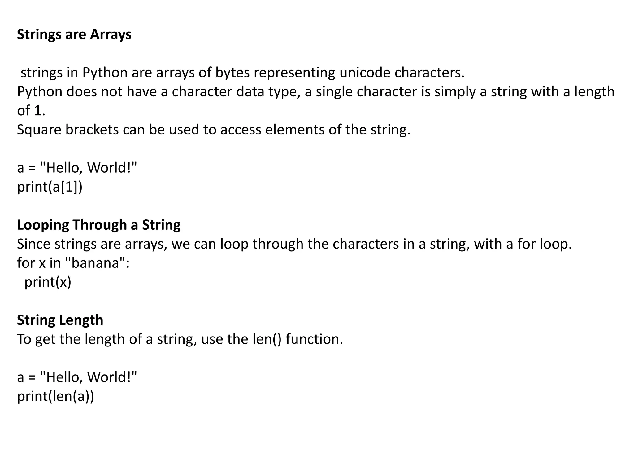 Strings are Arrays
strings in Python are arrays of bytes representing unicode characters.
Python does not have a character data type, a single character is simply a string with a length
of 1.
Square brackets can be used to access elements of the string.
a = "Hello, World!"
print(a[1])
Looping Through a String
Since strings are arrays, we can loop through the characters in a string, with a for loop.
for x in "banana":
print(x)
String Length
To get the length of a string, use the len() function.
a = "Hello, World!"
print(len(a))
 