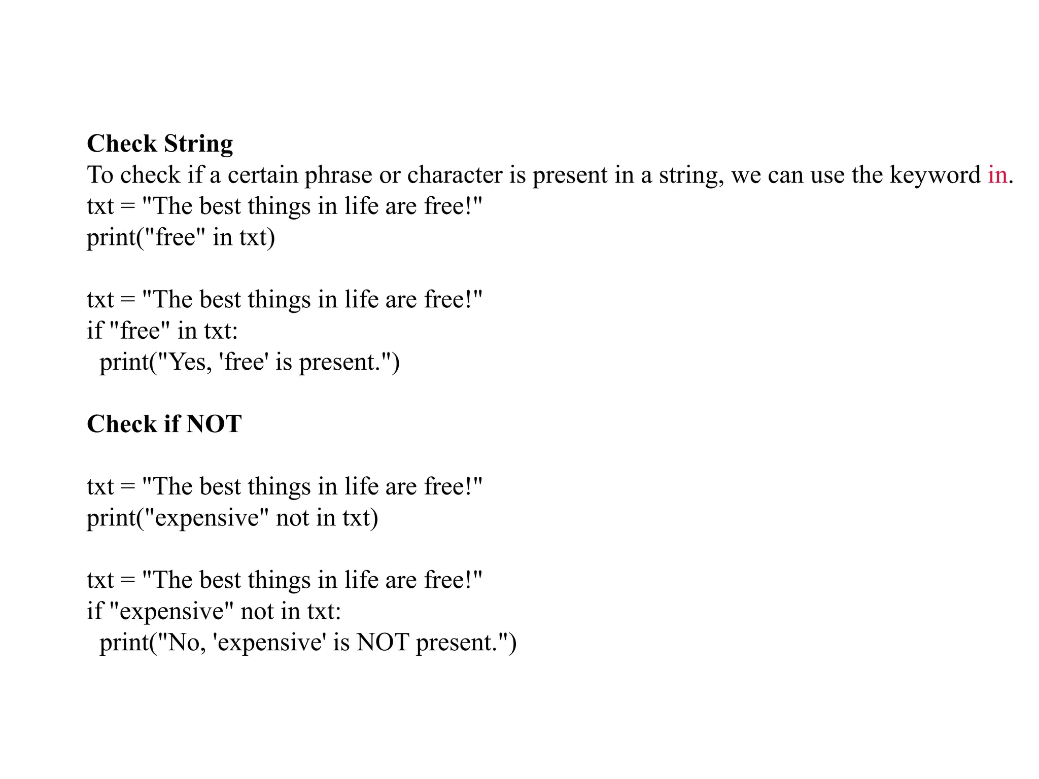 Check String
To check if a certain phrase or character is present in a string, we can use the keyword in.
txt = "The best things in life are free!"
print("free" in txt)
txt = "The best things in life are free!"
if "free" in txt:
print("Yes, 'free' is present.")
Check if NOT
txt = "The best things in life are free!"
print("expensive" not in txt)
txt = "The best things in life are free!"
if "expensive" not in txt:
print("No, 'expensive' is NOT present.")
 