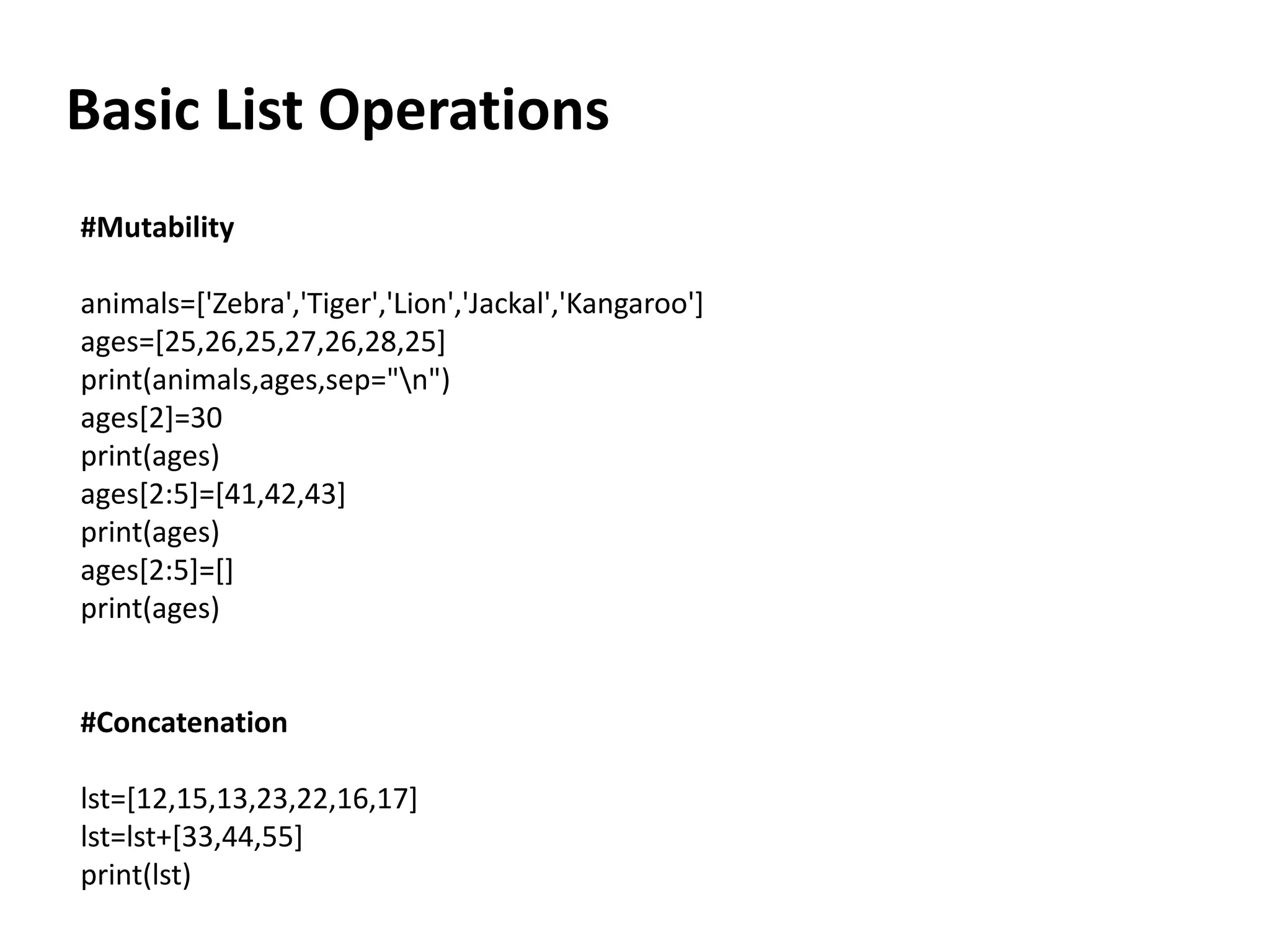 Basic List Operations
#Mutability
animals=['Zebra','Tiger','Lion','Jackal','Kangaroo']
ages=[25,26,25,27,26,28,25]
print(animals,ages,sep="n")
ages[2]=30
print(ages)
ages[2:5]=[41,42,43]
print(ages)
ages[2:5]=[]
print(ages)
#Concatenation
lst=[12,15,13,23,22,16,17]
lst=lst+[33,44,55]
print(lst)
 