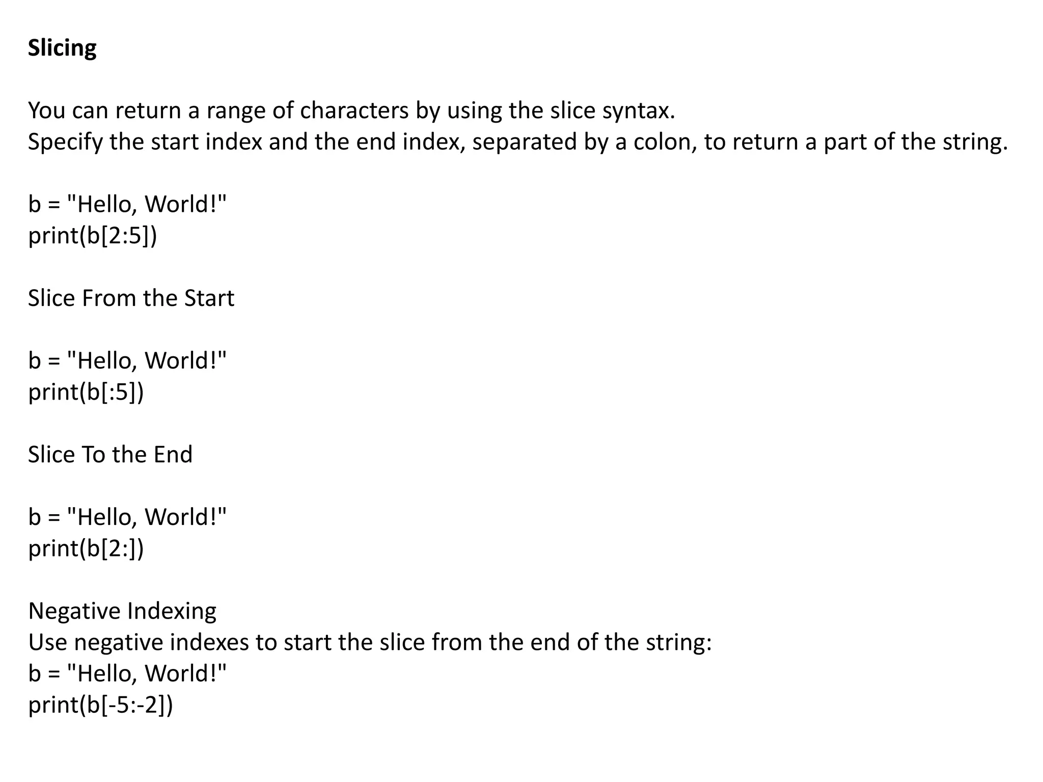 Slicing
You can return a range of characters by using the slice syntax.
Specify the start index and the end index, separated by a colon, to return a part of the string.
b = "Hello, World!"
print(b[2:5])
Slice From the Start
b = "Hello, World!"
print(b[:5])
Slice To the End
b = "Hello, World!"
print(b[2:])
Negative Indexing
Use negative indexes to start the slice from the end of the string:
b = "Hello, World!"
print(b[-5:-2])
 