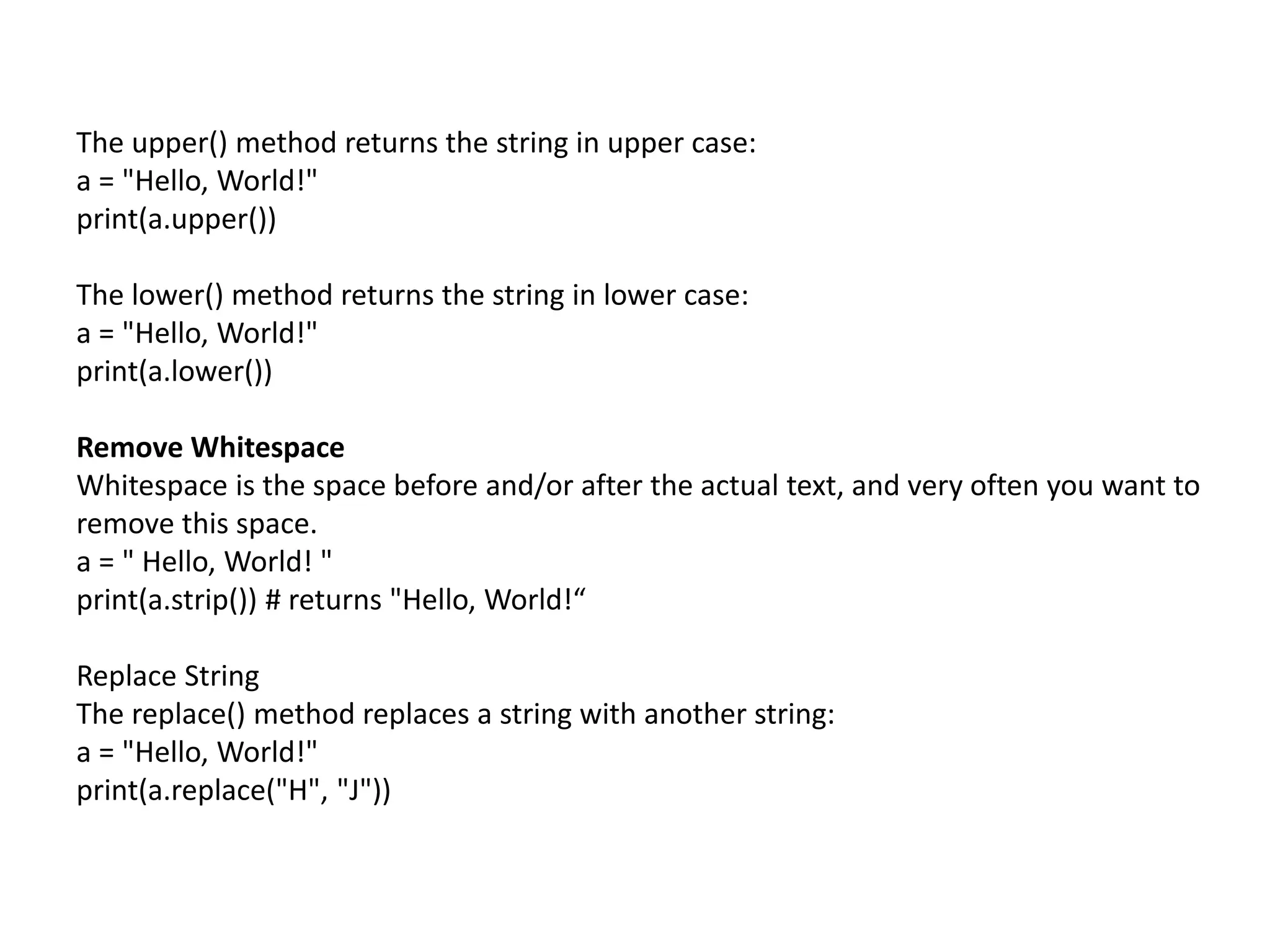 The upper() method returns the string in upper case:
a = "Hello, World!"
print(a.upper())
The lower() method returns the string in lower case:
a = "Hello, World!"
print(a.lower())
Remove Whitespace
Whitespace is the space before and/or after the actual text, and very often you want to
remove this space.
a = " Hello, World! "
print(a.strip()) # returns "Hello, World!“
Replace String
The replace() method replaces a string with another string:
a = "Hello, World!"
print(a.replace("H", "J"))
 
