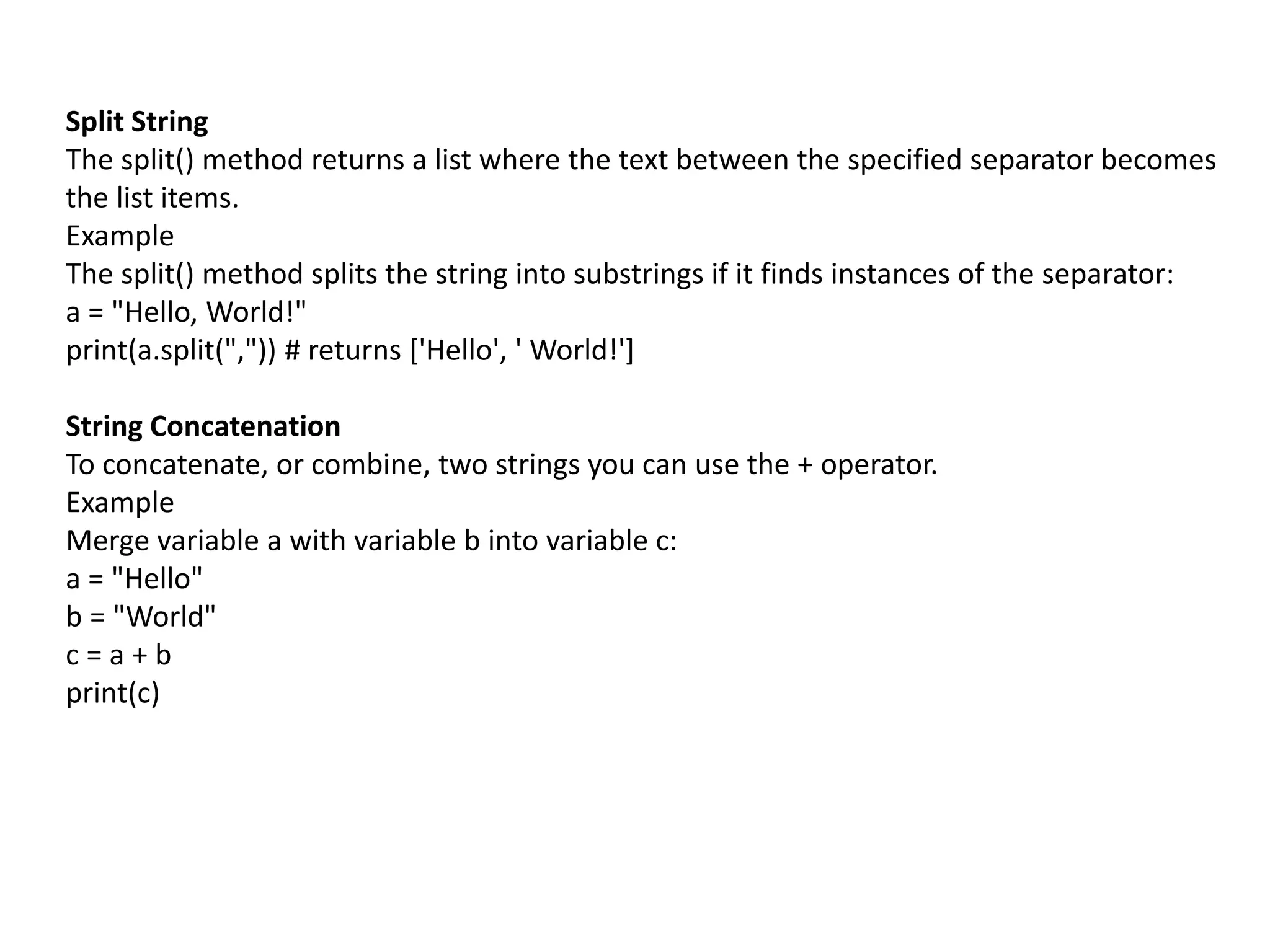 Split String
The split() method returns a list where the text between the specified separator becomes
the list items.
Example
The split() method splits the string into substrings if it finds instances of the separator:
a = "Hello, World!"
print(a.split(",")) # returns ['Hello', ' World!']
String Concatenation
To concatenate, or combine, two strings you can use the + operator.
Example
Merge variable a with variable b into variable c:
a = "Hello"
b = "World"
c = a + b
print(c)
 