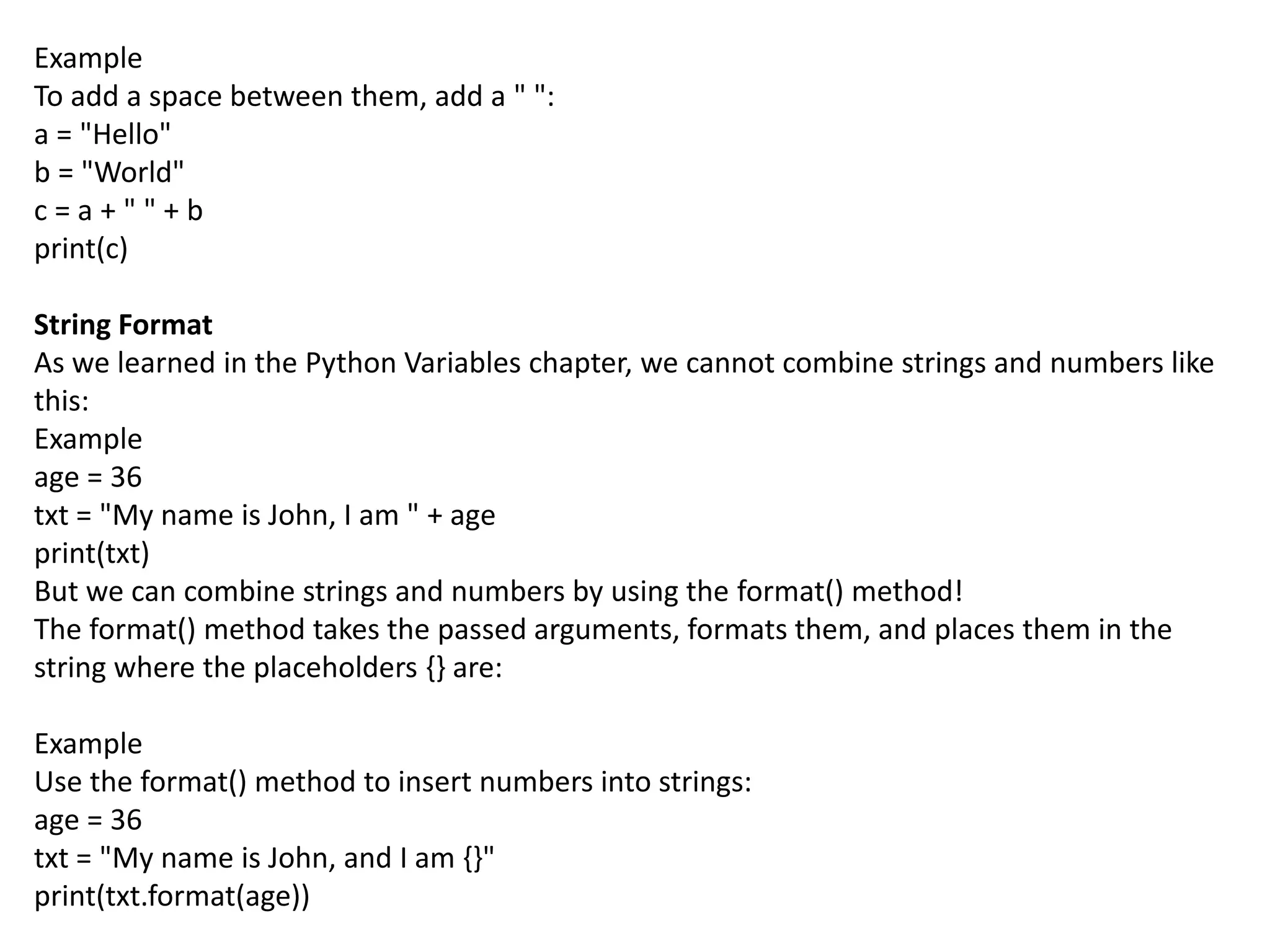 Example
To add a space between them, add a " ":
a = "Hello"
b = "World"
c = a + " " + b
print(c)
String Format
As we learned in the Python Variables chapter, we cannot combine strings and numbers like
this:
Example
age = 36
txt = "My name is John, I am " + age
print(txt)
But we can combine strings and numbers by using the format() method!
The format() method takes the passed arguments, formats them, and places them in the
string where the placeholders {} are:
Example
Use the format() method to insert numbers into strings:
age = 36
txt = "My name is John, and I am {}"
print(txt.format(age))
 