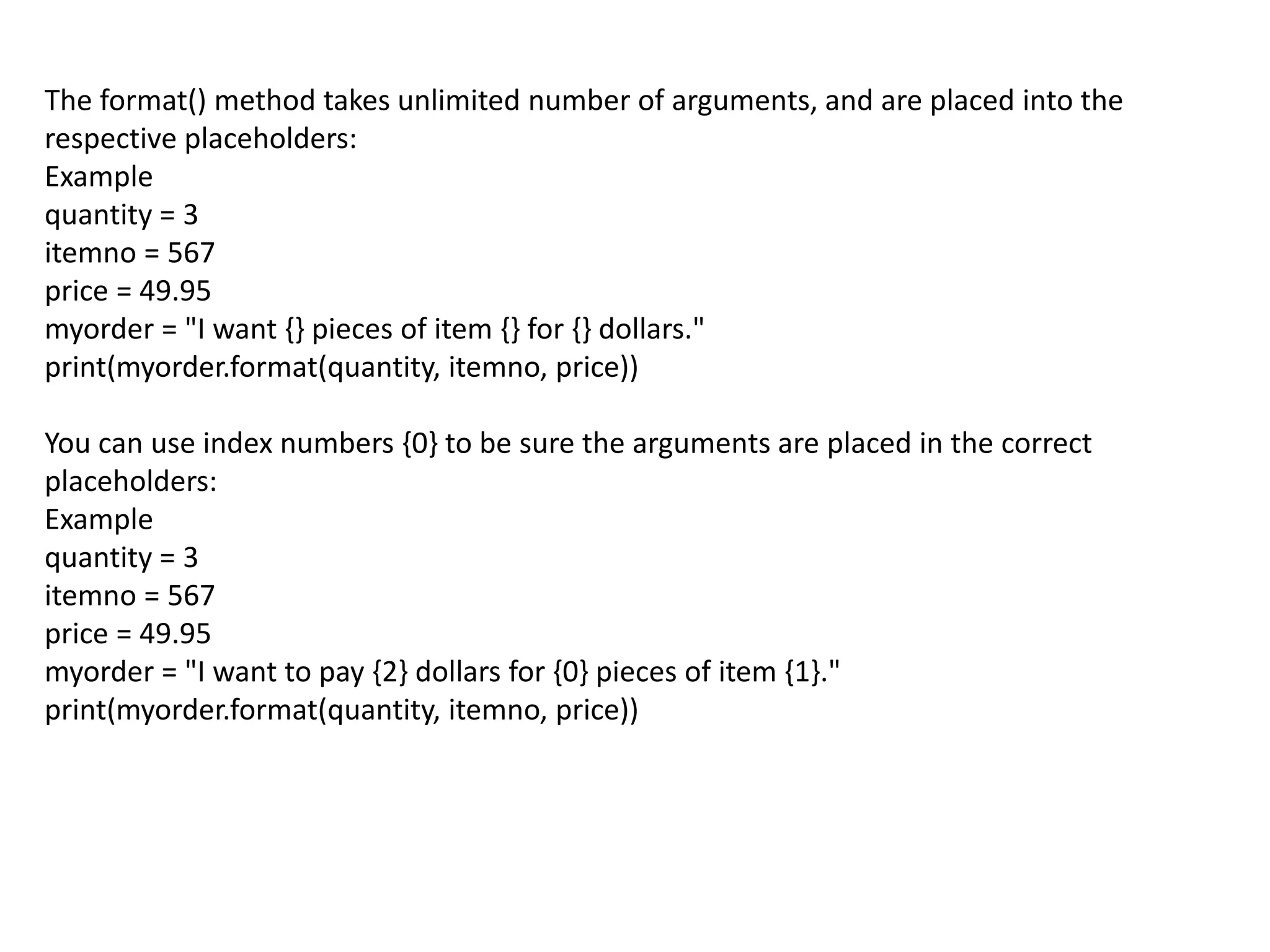 The format() method takes unlimited number of arguments, and are placed into the
respective placeholders:
Example
quantity = 3
itemno = 567
price = 49.95
myorder = "I want {} pieces of item {} for {} dollars."
print(myorder.format(quantity, itemno, price))
You can use index numbers {0} to be sure the arguments are placed in the correct
placeholders:
Example
quantity = 3
itemno = 567
price = 49.95
myorder = "I want to pay {2} dollars for {0} pieces of item {1}."
print(myorder.format(quantity, itemno, price))
 