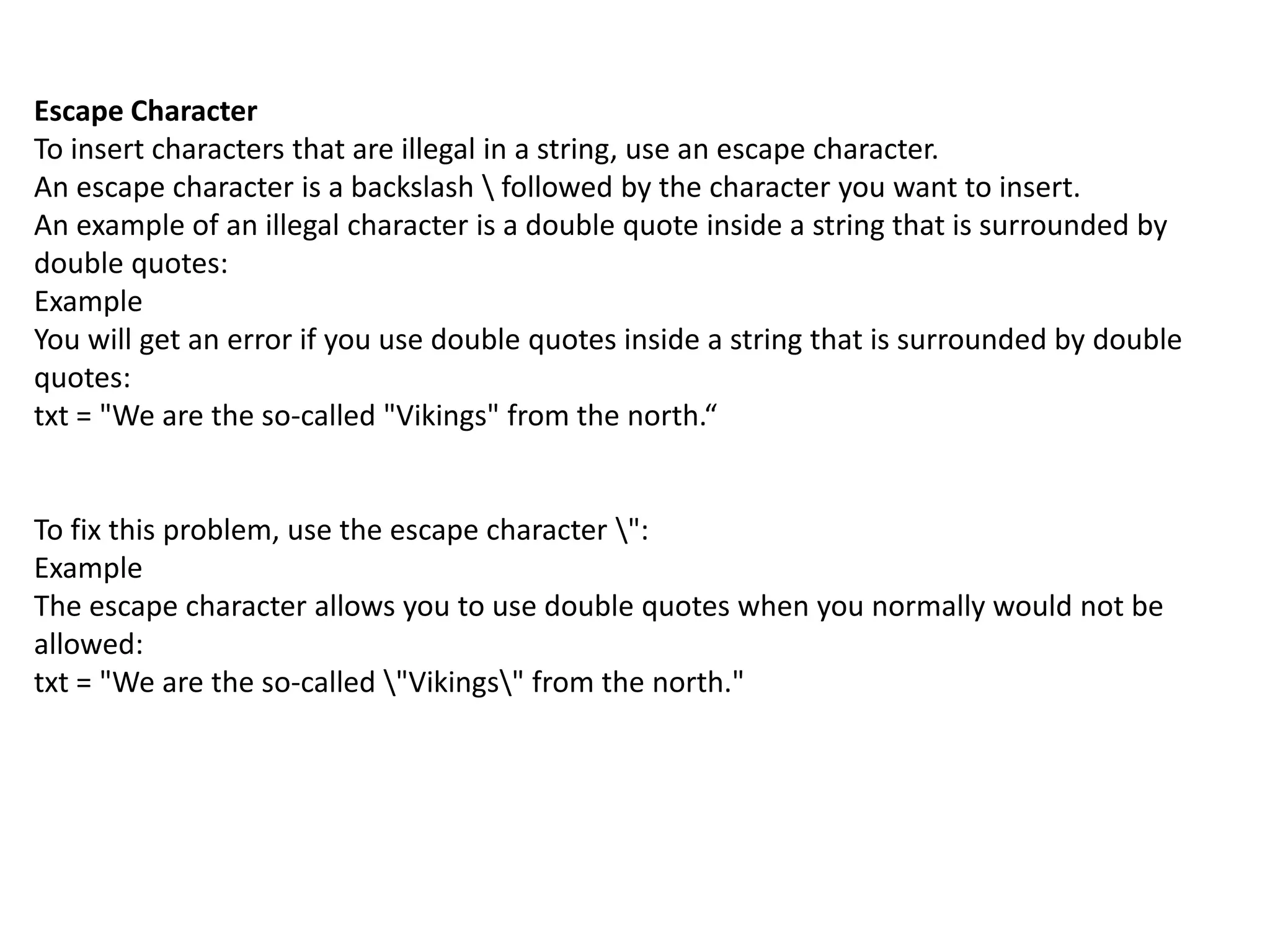 Escape Character
To insert characters that are illegal in a string, use an escape character.
An escape character is a backslash  followed by the character you want to insert.
An example of an illegal character is a double quote inside a string that is surrounded by
double quotes:
Example
You will get an error if you use double quotes inside a string that is surrounded by double
quotes:
txt = "We are the so-called "Vikings" from the north.“
To fix this problem, use the escape character ":
Example
The escape character allows you to use double quotes when you normally would not be
allowed:
txt = "We are the so-called "Vikings" from the north."
 