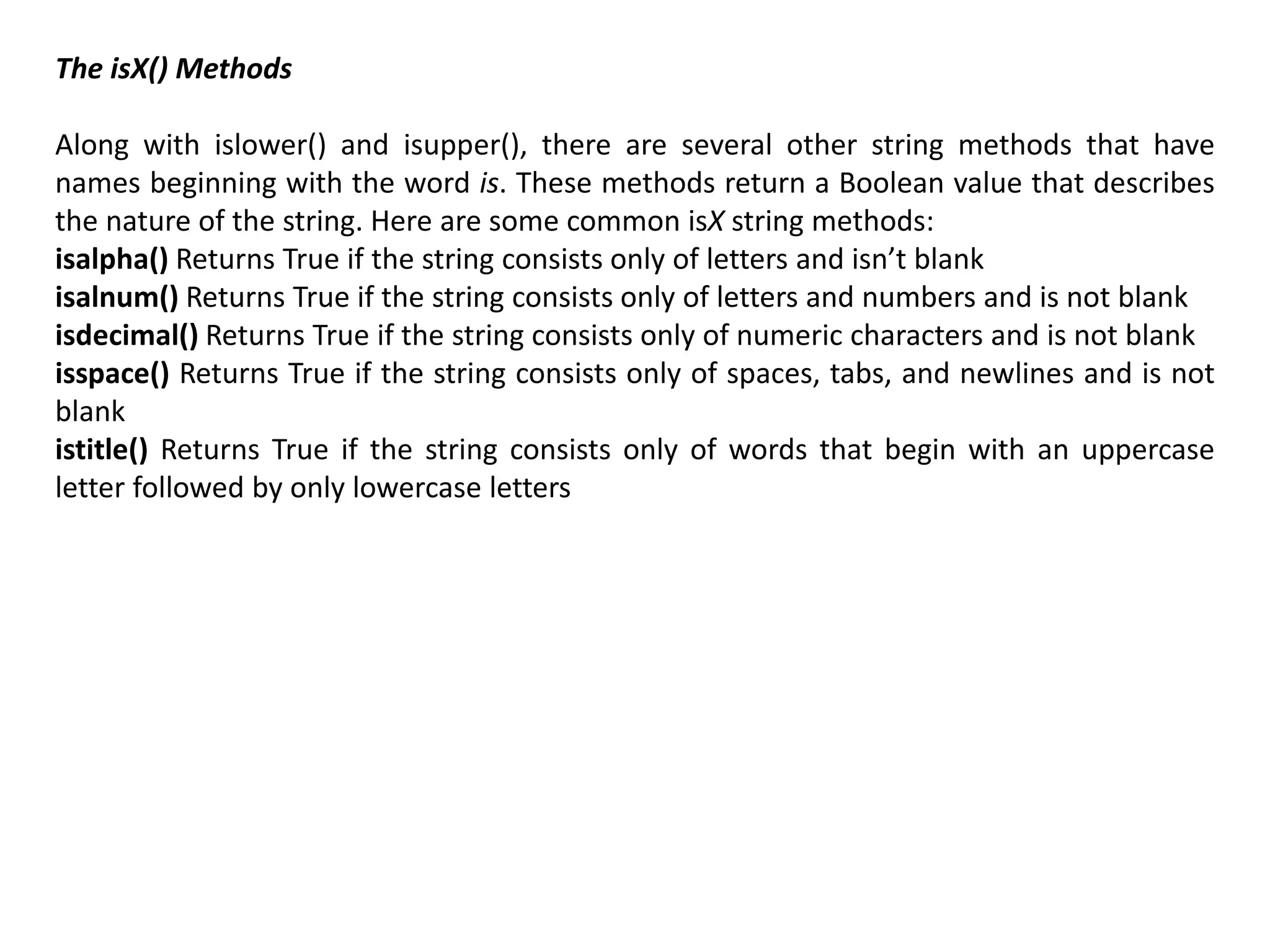 The isX() Methods
Along with islower() and isupper(), there are several other string methods that have
names beginning with the word is. These methods return a Boolean value that describes
the nature of the string. Here are some common isX string methods:
isalpha() Returns True if the string consists only of letters and isn’t blank
isalnum() Returns True if the string consists only of letters and numbers and is not blank
isdecimal() Returns True if the string consists only of numeric characters and is not blank
isspace() Returns True if the string consists only of spaces, tabs, and newlines and is not
blank
istitle() Returns True if the string consists only of words that begin with an uppercase
letter followed by only lowercase letters
 