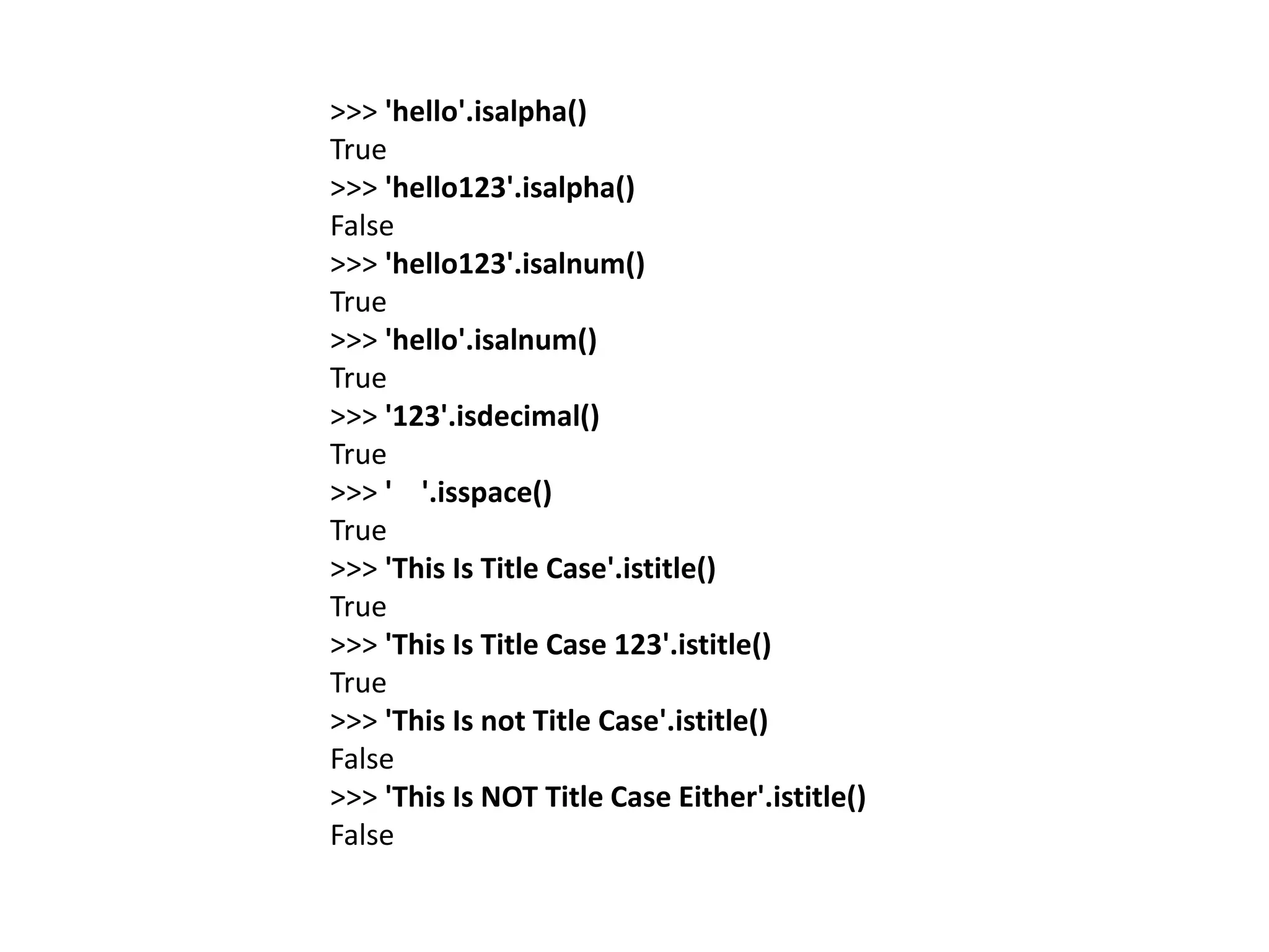 >>> 'hello'.isalpha()
True
>>> 'hello123'.isalpha()
False
>>> 'hello123'.isalnum()
True
>>> 'hello'.isalnum()
True
>>> '123'.isdecimal()
True
>>> ' '.isspace()
True
>>> 'This Is Title Case'.istitle()
True
>>> 'This Is Title Case 123'.istitle()
True
>>> 'This Is not Title Case'.istitle()
False
>>> 'This Is NOT Title Case Either'.istitle()
False
 