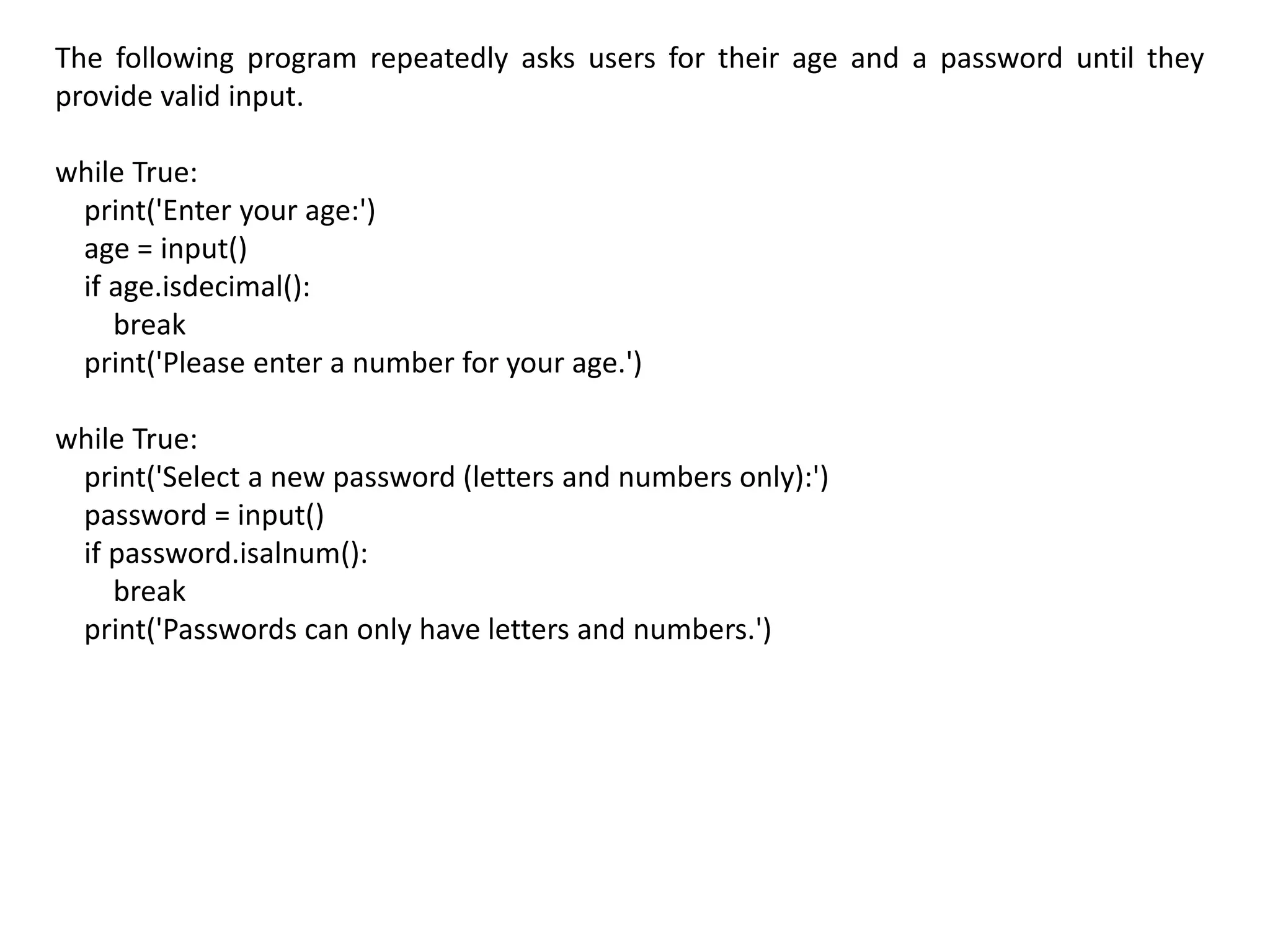 The following program repeatedly asks users for their age and a password until they
provide valid input.
while True:
print('Enter your age:')
age = input()
if age.isdecimal():
break
print('Please enter a number for your age.')
while True:
print('Select a new password (letters and numbers only):')
password = input()
if password.isalnum():
break
print('Passwords can only have letters and numbers.')
 