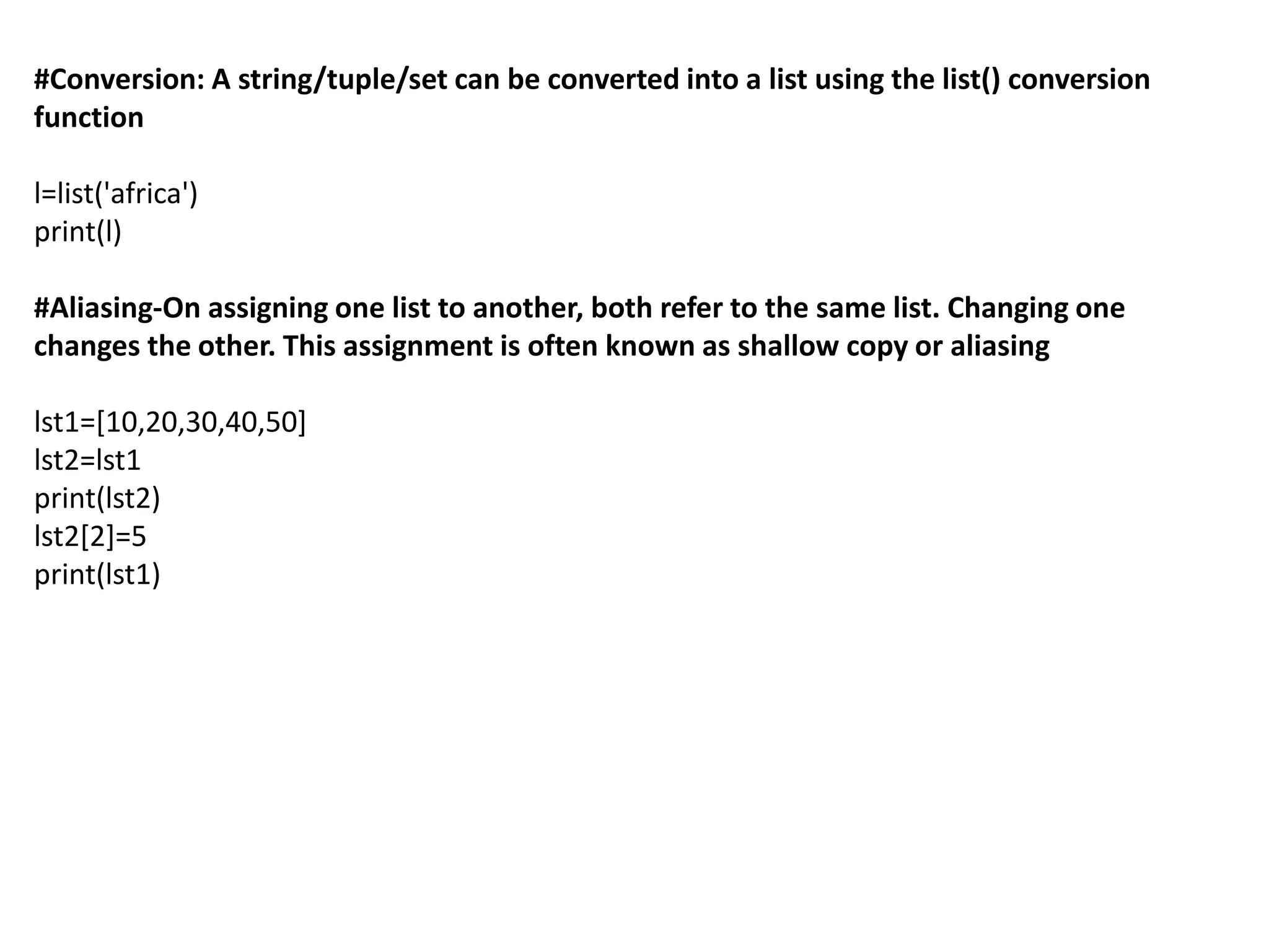 #Conversion: A string/tuple/set can be converted into a list using the list() conversion
function
l=list('africa')
print(l)
#Aliasing-On assigning one list to another, both refer to the same list. Changing one
changes the other. This assignment is often known as shallow copy or aliasing
lst1=[10,20,30,40,50]
lst2=lst1
print(lst2)
lst2[2]=5
print(lst1)
 