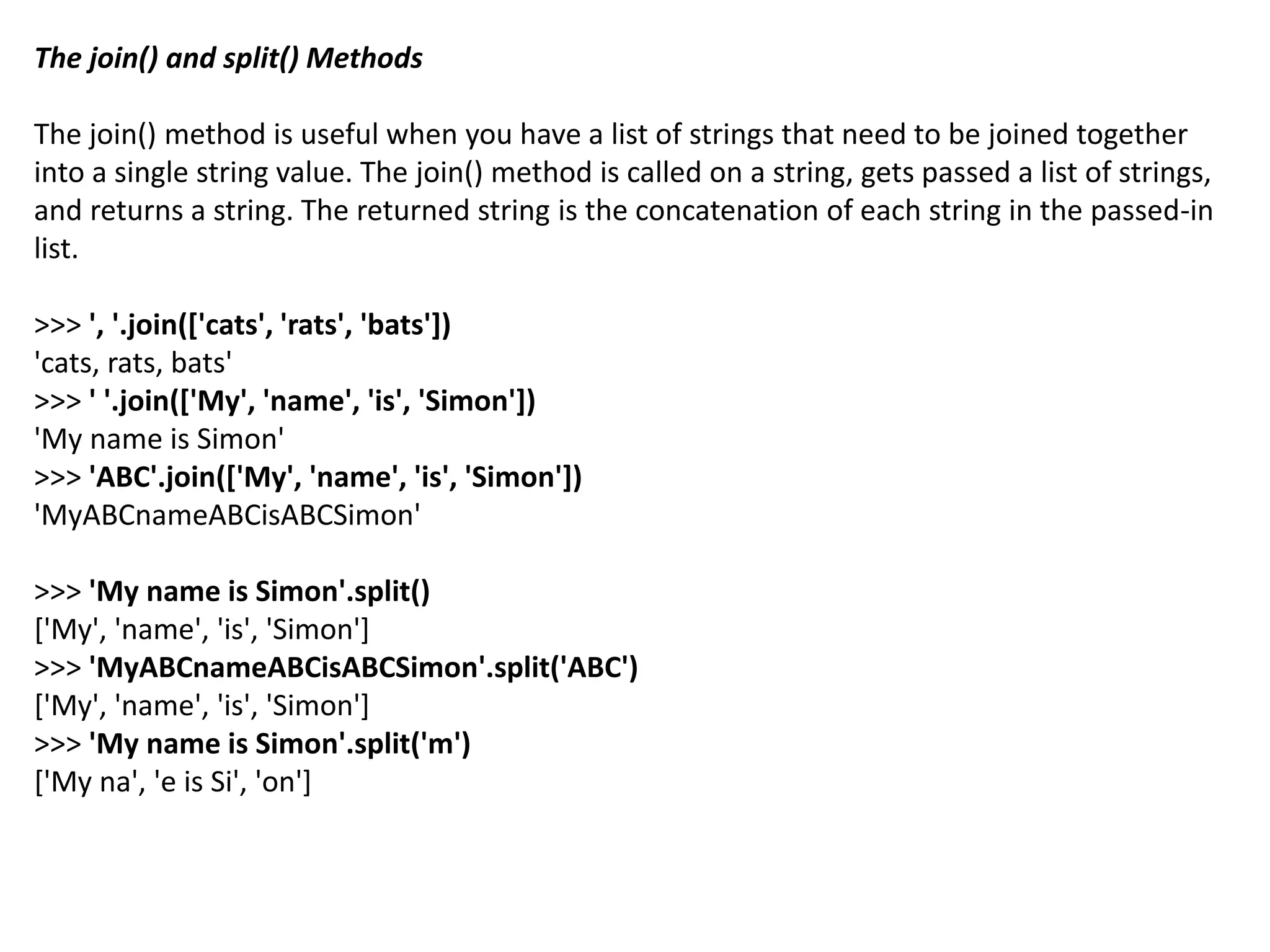 The join() and split() Methods
The join() method is useful when you have a list of strings that need to be joined together
into a single string value. The join() method is called on a string, gets passed a list of strings,
and returns a string. The returned string is the concatenation of each string in the passed-in
list.
>>> ', '.join(['cats', 'rats', 'bats'])
'cats, rats, bats'
>>> ' '.join(['My', 'name', 'is', 'Simon'])
'My name is Simon'
>>> 'ABC'.join(['My', 'name', 'is', 'Simon'])
'MyABCnameABCisABCSimon'
>>> 'My name is Simon'.split()
['My', 'name', 'is', 'Simon']
>>> 'MyABCnameABCisABCSimon'.split('ABC')
['My', 'name', 'is', 'Simon']
>>> 'My name is Simon'.split('m')
['My na', 'e is Si', 'on']
 
