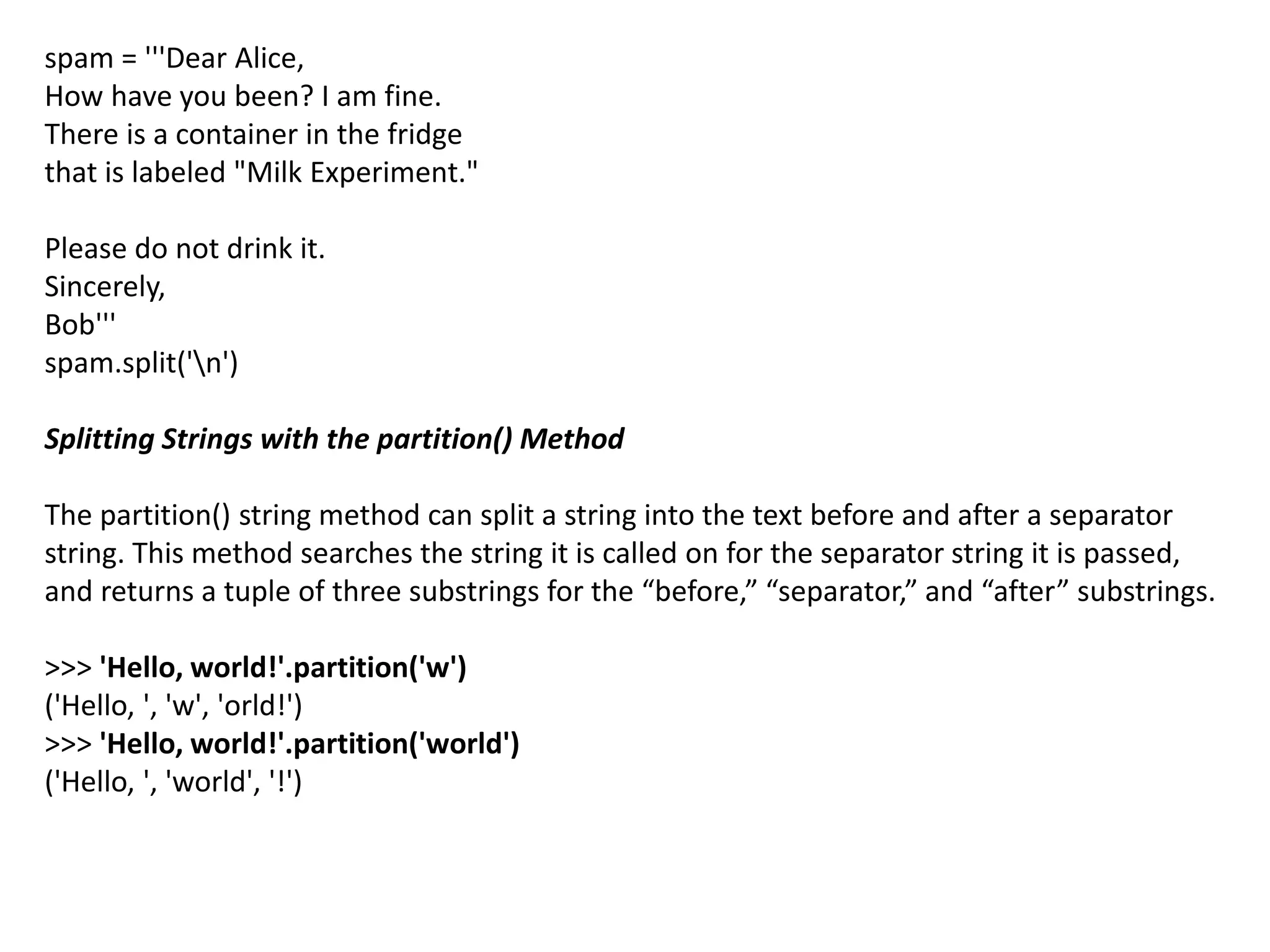spam = '''Dear Alice,
How have you been? I am fine.
There is a container in the fridge
that is labeled "Milk Experiment."
Please do not drink it.
Sincerely,
Bob'''
spam.split('n')
Splitting Strings with the partition() Method
The partition() string method can split a string into the text before and after a separator
string. This method searches the string it is called on for the separator string it is passed,
and returns a tuple of three substrings for the “before,” “separator,” and “after” substrings.
>>> 'Hello, world!'.partition('w')
('Hello, ', 'w', 'orld!')
>>> 'Hello, world!'.partition('world')
('Hello, ', 'world', '!')
 