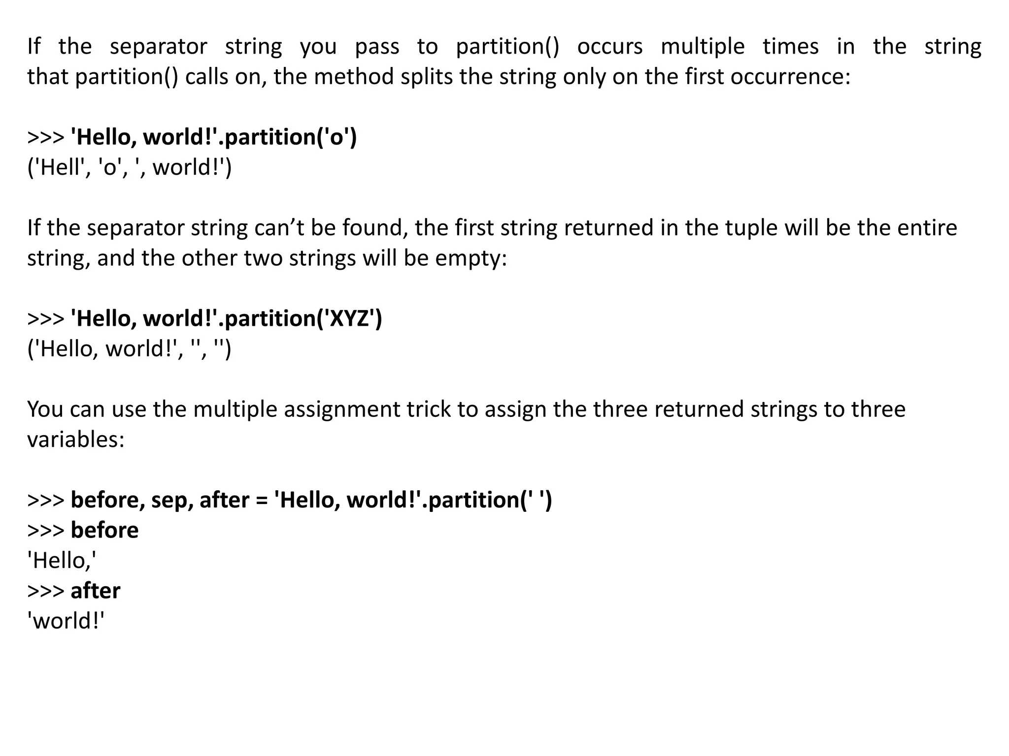 If the separator string you pass to partition() occurs multiple times in the string
that partition() calls on, the method splits the string only on the first occurrence:
>>> 'Hello, world!'.partition('o')
('Hell', 'o', ', world!')
If the separator string can’t be found, the first string returned in the tuple will be the entire
string, and the other two strings will be empty:
>>> 'Hello, world!'.partition('XYZ')
('Hello, world!', '', '')
You can use the multiple assignment trick to assign the three returned strings to three
variables:
>>> before, sep, after = 'Hello, world!'.partition(' ')
>>> before
'Hello,'
>>> after
'world!'
 