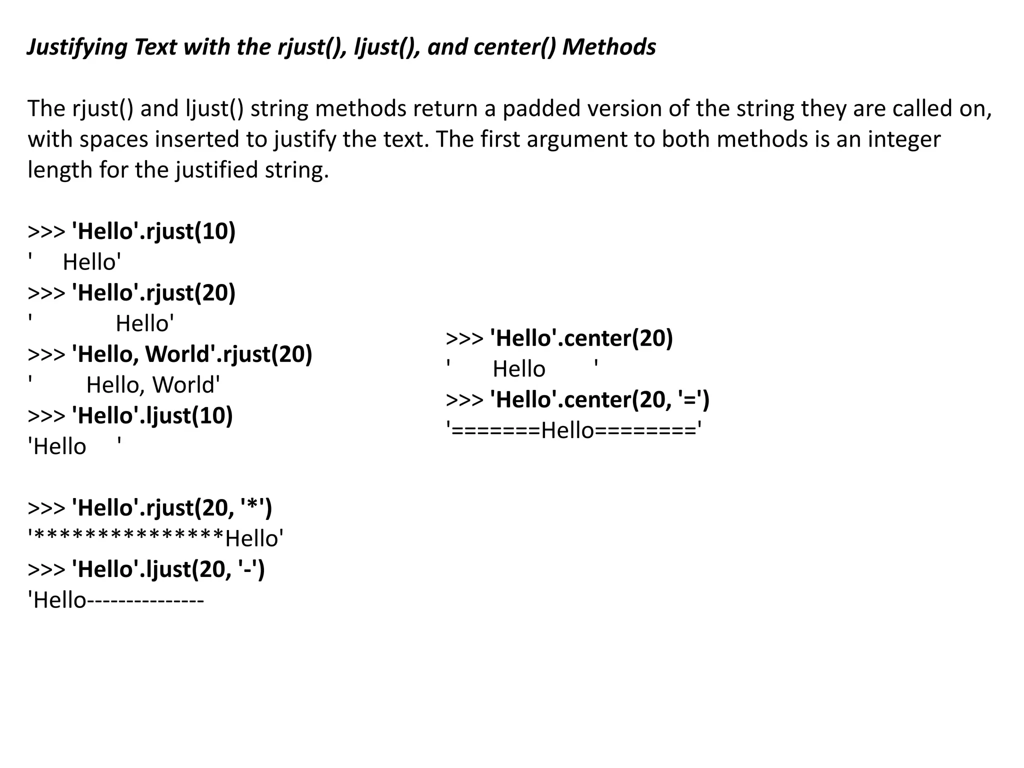 Justifying Text with the rjust(), ljust(), and center() Methods
The rjust() and ljust() string methods return a padded version of the string they are called on,
with spaces inserted to justify the text. The first argument to both methods is an integer
length for the justified string.
>>> 'Hello'.rjust(10)
' Hello'
>>> 'Hello'.rjust(20)
' Hello'
>>> 'Hello, World'.rjust(20)
' Hello, World'
>>> 'Hello'.ljust(10)
'Hello '
>>> 'Hello'.rjust(20, '*')
'***************Hello'
>>> 'Hello'.ljust(20, '-')
'Hello---------------
>>> 'Hello'.center(20)
' Hello '
>>> 'Hello'.center(20, '=')
'=======Hello========'
 