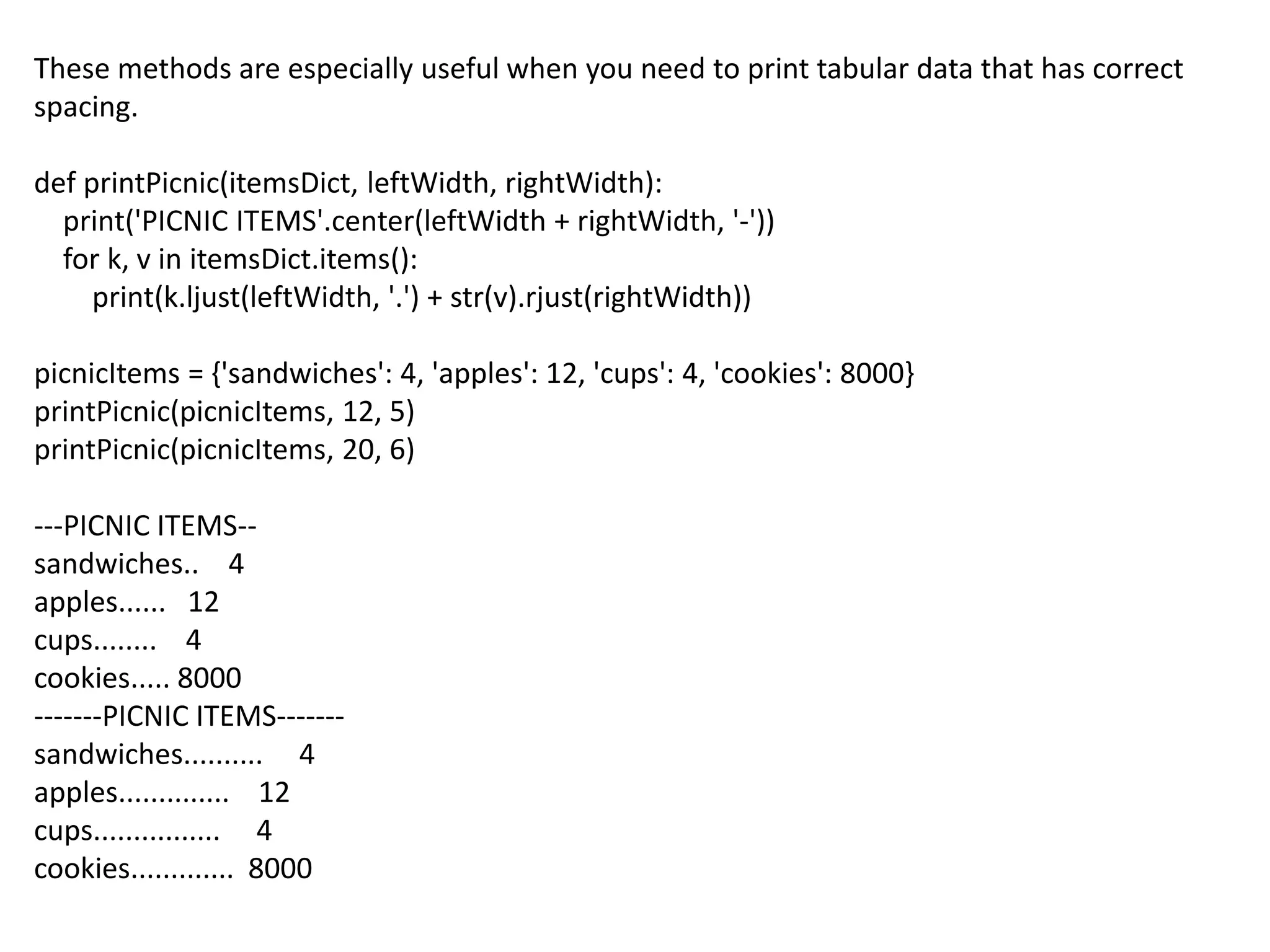 These methods are especially useful when you need to print tabular data that has correct
spacing.
def printPicnic(itemsDict, leftWidth, rightWidth):
print('PICNIC ITEMS'.center(leftWidth + rightWidth, '-'))
for k, v in itemsDict.items():
print(k.ljust(leftWidth, '.') + str(v).rjust(rightWidth))
picnicItems = {'sandwiches': 4, 'apples': 12, 'cups': 4, 'cookies': 8000}
printPicnic(picnicItems, 12, 5)
printPicnic(picnicItems, 20, 6)
---PICNIC ITEMS--
sandwiches.. 4
apples...... 12
cups........ 4
cookies..... 8000
-------PICNIC ITEMS-------
sandwiches.......... 4
apples.............. 12
cups................ 4
cookies............. 8000
 