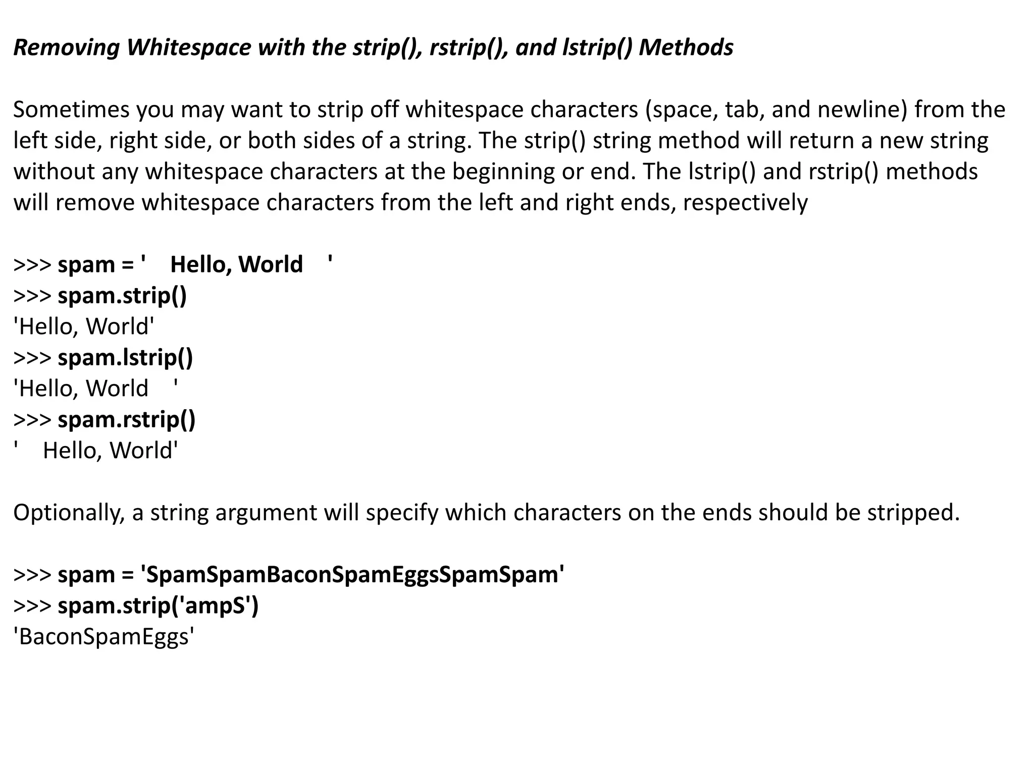 Removing Whitespace with the strip(), rstrip(), and lstrip() Methods
Sometimes you may want to strip off whitespace characters (space, tab, and newline) from the
left side, right side, or both sides of a string. The strip() string method will return a new string
without any whitespace characters at the beginning or end. The lstrip() and rstrip() methods
will remove whitespace characters from the left and right ends, respectively
>>> spam = ' Hello, World '
>>> spam.strip()
'Hello, World'
>>> spam.lstrip()
'Hello, World '
>>> spam.rstrip()
' Hello, World'
Optionally, a string argument will specify which characters on the ends should be stripped.
>>> spam = 'SpamSpamBaconSpamEggsSpamSpam'
>>> spam.strip('ampS')
'BaconSpamEggs'
 