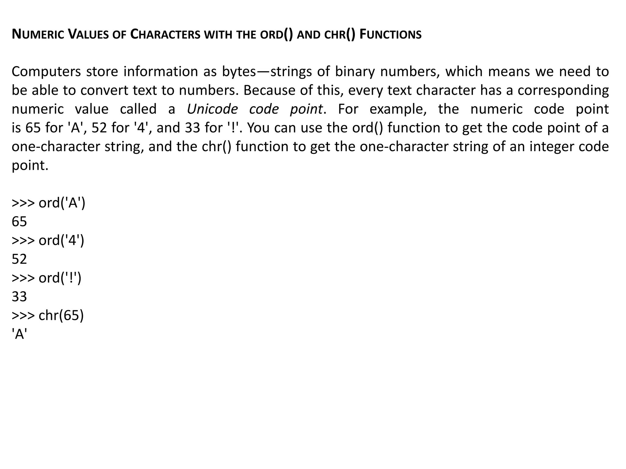 NUMERIC VALUES OF CHARACTERS WITH THE ORD() AND CHR() FUNCTIONS
Computers store information as bytes—strings of binary numbers, which means we need to
be able to convert text to numbers. Because of this, every text character has a corresponding
numeric value called a Unicode code point. For example, the numeric code point
is 65 for 'A', 52 for '4', and 33 for '!'. You can use the ord() function to get the code point of a
one-character string, and the chr() function to get the one-character string of an integer code
point.
>>> ord('A')
65
>>> ord('4')
52
>>> ord('!')
33
>>> chr(65)
'A'
 