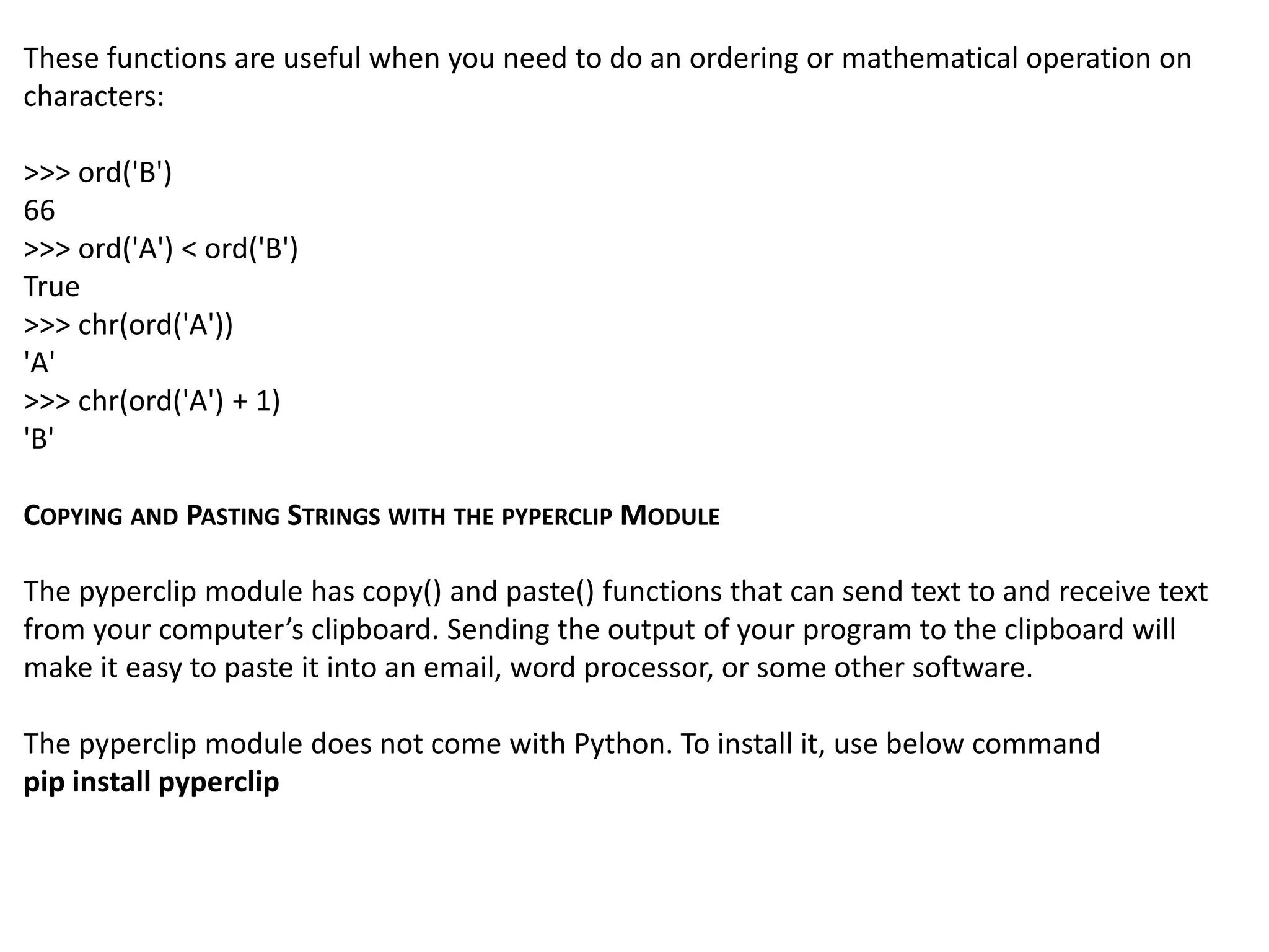 These functions are useful when you need to do an ordering or mathematical operation on
characters:
>>> ord('B')
66
>>> ord('A') < ord('B')
True
>>> chr(ord('A'))
'A'
>>> chr(ord('A') + 1)
'B'
COPYING AND PASTING STRINGS WITH THE PYPERCLIP MODULE
The pyperclip module has copy() and paste() functions that can send text to and receive text
from your computer’s clipboard. Sending the output of your program to the clipboard will
make it easy to paste it into an email, word processor, or some other software.
The pyperclip module does not come with Python. To install it, use below command
pip install pyperclip
 