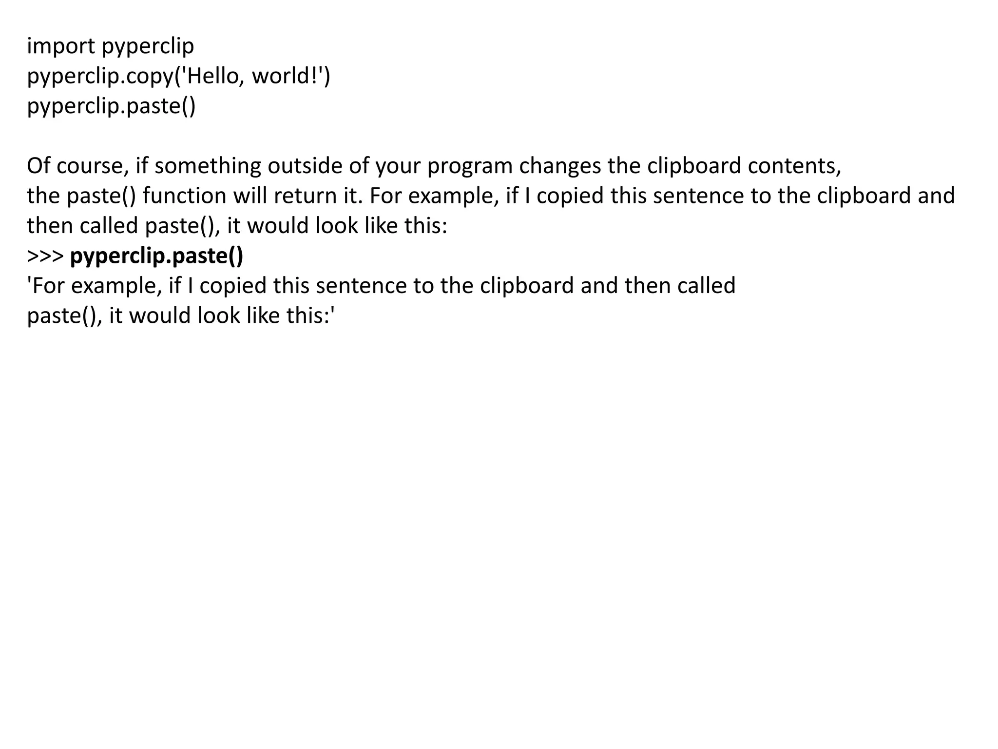 import pyperclip
pyperclip.copy('Hello, world!')
pyperclip.paste()
Of course, if something outside of your program changes the clipboard contents,
the paste() function will return it. For example, if I copied this sentence to the clipboard and
then called paste(), it would look like this:
>>> pyperclip.paste()
'For example, if I copied this sentence to the clipboard and then called
paste(), it would look like this:'
 