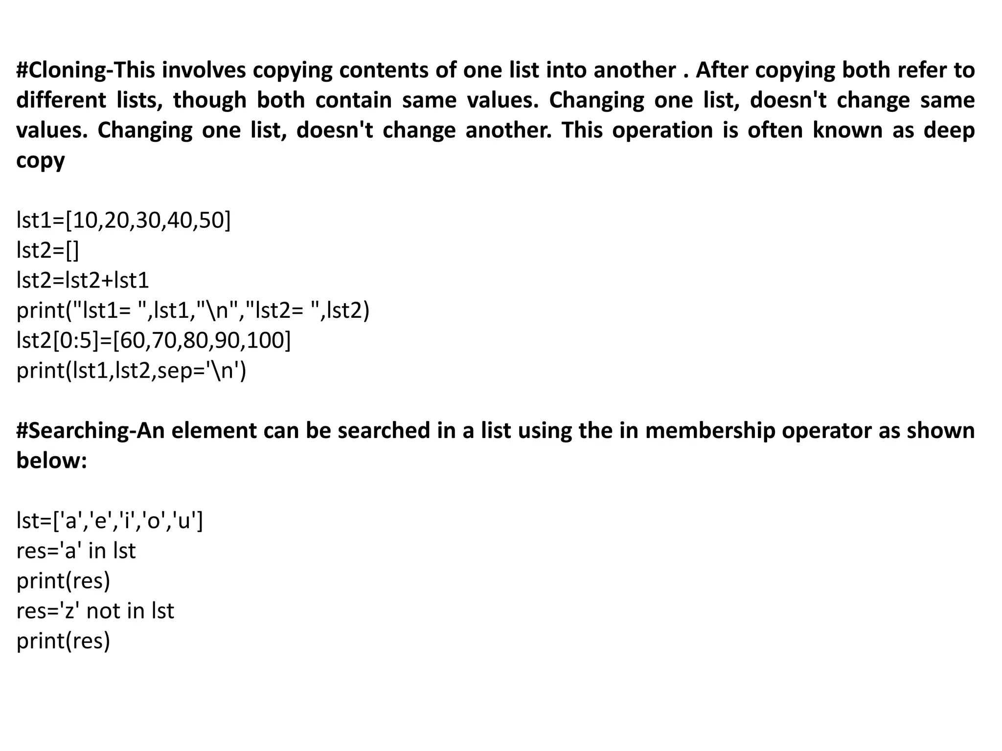 #Cloning-This involves copying contents of one list into another . After copying both refer to
different lists, though both contain same values. Changing one list, doesn't change same
values. Changing one list, doesn't change another. This operation is often known as deep
copy
lst1=[10,20,30,40,50]
lst2=[]
lst2=lst2+lst1
print("lst1= ",lst1,"n","lst2= ",lst2)
lst2[0:5]=[60,70,80,90,100]
print(lst1,lst2,sep='n')
#Searching-An element can be searched in a list using the in membership operator as shown
below:
lst=['a','e','i','o','u']
res='a' in lst
print(res)
res='z' not in lst
print(res)
 