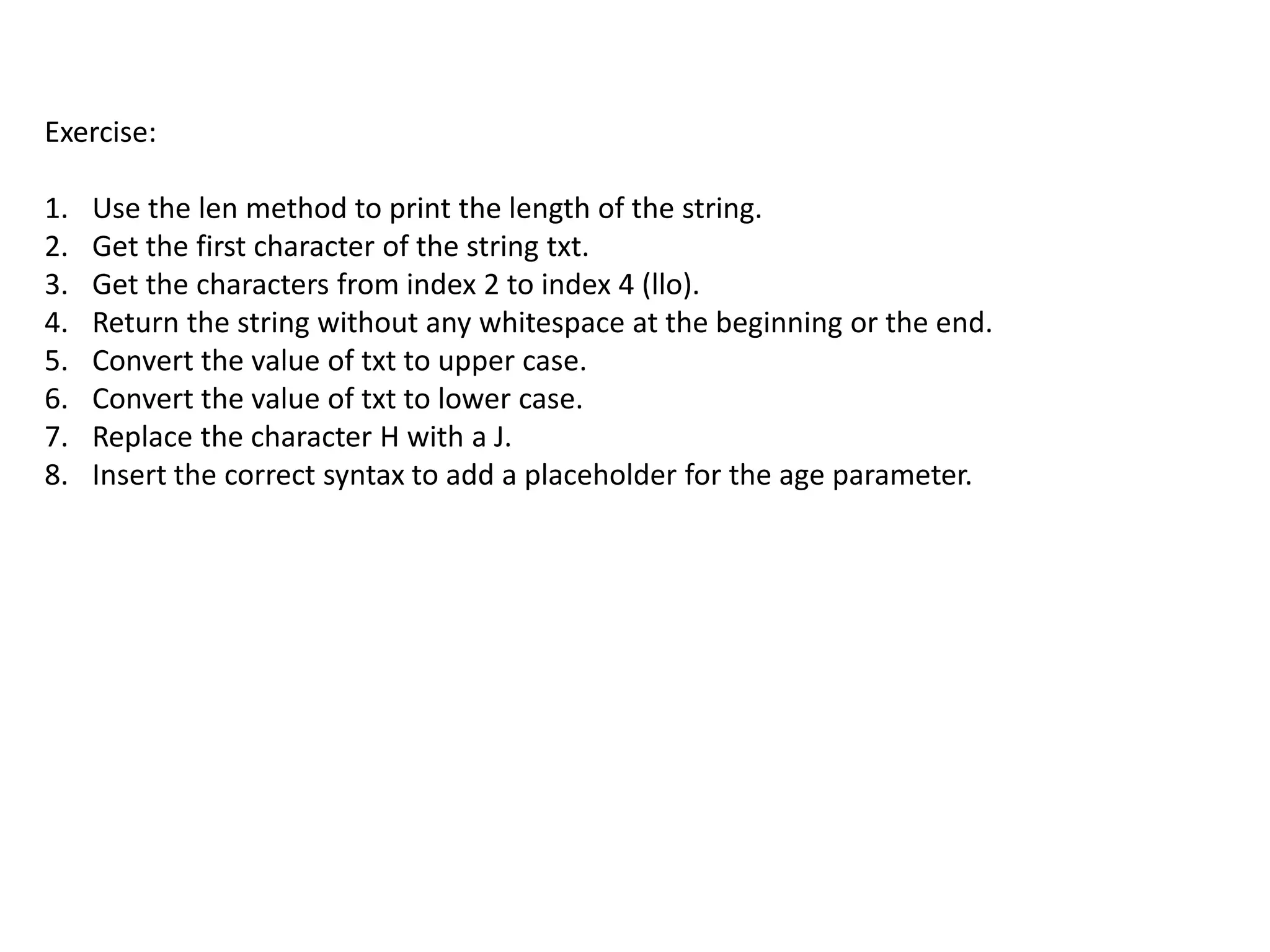 Exercise:
1. Use the len method to print the length of the string.
2. Get the first character of the string txt.
3. Get the characters from index 2 to index 4 (llo).
4. Return the string without any whitespace at the beginning or the end.
5. Convert the value of txt to upper case.
6. Convert the value of txt to lower case.
7. Replace the character H with a J.
8. Insert the correct syntax to add a placeholder for the age parameter.
 