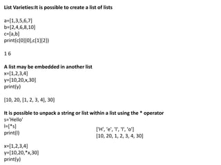 List Varieties:It is possible to create a list of lists
a=[1,3,5,6,7]
b=[2,4,6,8,10]
c=[a,b]
print(c[0][0],c[1][2])
1 6
A list may be embedded in another list
x=[1,2,3,4]
y=[10,20,x,30]
print(y)
[10, 20, [1, 2, 3, 4], 30]
It is possible to unpack a string or list within a list using the * operator
s='Hello'
l=[*s]
print(l)
x=[1,2,3,4]
y=[10,20,*x,30]
print(y)
['H', 'e', 'l', 'l', 'o']
[10, 20, 1, 2, 3, 4, 30]
 