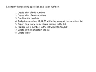 2. Perform the following operation on a list of numbers
1. Create a list of odd numbers
2. Create a list of even numbers
3. Combine the two lists
4. Add prime numbers 11,17,29 at the beginning of the combined list.
5. Report how many elements are present in the list
6. Replace last 3 numbers in the list with 100,200,300
7. Delete all the numbers in the list
8. Delete the list
 