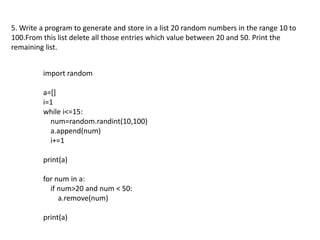 5. Write a program to generate and store in a list 20 random numbers in the range 10 to
100.From this list delete all those entries which value between 20 and 50. Print the
remaining list.
import random
a=[]
i=1
while i<=15:
num=random.randint(10,100)
a.append(num)
i+=1
print(a)
for num in a:
if num>20 and num < 50:
a.remove(num)
print(a)
 