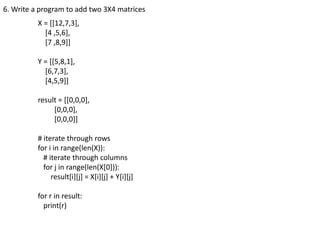 6. Write a program to add two 3X4 matrices
X = [[12,7,3],
[4 ,5,6],
[7 ,8,9]]
Y = [[5,8,1],
[6,7,3],
[4,5,9]]
result = [[0,0,0],
[0,0,0],
[0,0,0]]
# iterate through rows
for i in range(len(X)):
# iterate through columns
for j in range(len(X[0])):
result[i][j] = X[i][j] + Y[i][j]
for r in result:
print(r)
 