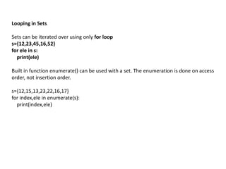 Looping in Sets
Sets can be iterated over using only for loop
s={12,23,45,16,52}
for ele in s:
print(ele)
Built in function enumerate() can be used with a set. The enumeration is done on access
order, not insertion order.
s={12,15,13,23,22,16,17}
for index,ele in enumerate(s):
print(index,ele)
 