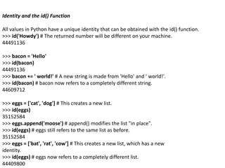 Identity and the id() Function
All values in Python have a unique identity that can be obtained with the id() function.
>>> id('Howdy') # The returned number will be different on your machine.
44491136
>>> bacon = 'Hello'
>>> id(bacon)
44491136
>>> bacon += ' world!' # A new string is made from 'Hello' and ' world!'.
>>> id(bacon) # bacon now refers to a completely different string.
44609712
>>> eggs = ['cat', 'dog'] # This creates a new list.
>>> id(eggs)
35152584
>>> eggs.append('moose') # append() modifies the list "in place".
>>> id(eggs) # eggs still refers to the same list as before.
35152584
>>> eggs = ['bat', 'rat', 'cow'] # This creates a new list, which has a new
identity.
>>> id(eggs) # eggs now refers to a completely different list.
44409800
 