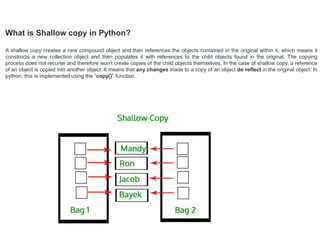What is Shallow copy in Python?
A shallow copy creates a new compound object and then references the objects contained in the original within it, which means it
constructs a new collection object and then populates it with references to the child objects found in the original. The copying
process does not recurse and therefore won’t create copies of the child objects themselves. In the case of shallow copy, a reference
of an object is copied into another object. It means that any changes made to a copy of an object do reflect in the original object. In
python, this is implemented using the “copy()” function.
 