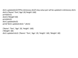 dict1.update(dict2)The dictionary dict2’s key-value pair will be updated in dictionary dict1.
dict1={'Name':'Tom','Age':20,'Height':160}
print(dict1)
dict2={'Weight':60}
print(dict2)
dict1.update(dict2)
print("dict1 updated dict2: ",dict1)
{'Name': 'Tom', 'Age': 20, 'Height': 160}
{'Weight': 60}
dict1 updated dict2: {'Name': 'Tom', 'Age': 20, 'Height': 160, 'Weight': 60}
 