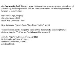 dict.fromkeys(list,[val])Creates a new dictionary from sequence seq and values from val.
A dictionary containing different keys but same values can be created using fromkeys()
function as shown below:
list=['Name','Age','Height']
dict=dict.fromkeys(list)
print("New Dictionary:",dict)
New Dictionary: {'Name': None, 'Age': None, 'Height': None}
Two dictionaries can be merged to create a third dictionary by unpacking the two
dictionaries using ** . If we use * only keys will be unpacked.
animals={'tiger':141,'Lion':152,'Leopard':110}
birds={'Eagle':38,'Crow':3,'Parrot':2}
combined={**animals,**birds}
print(combined)
 