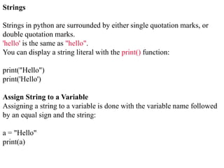 Strings
Strings in python are surrounded by either single quotation marks, or
double quotation marks.
'hello' is the same as "hello".
You can display a string literal with the print() function:
print("Hello")
print('Hello')
Assign String to a Variable
Assigning a string to a variable is done with the variable name followed
by an equal sign and the string:
a = "Hello"
print(a)
 
