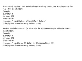 The format() method takes unlimited number of arguments, and are placed into the
respective placeholders:
Example
quantity = 3
itemno = 567
price = 49.95
myorder = "I want {} pieces of item {} for {} dollars."
print(myorder.format(quantity, itemno, price))
You can use index numbers {0} to be sure the arguments are placed in the correct
placeholders:
Example
quantity = 3
itemno = 567
price = 49.95
myorder = "I want to pay {2} dollars for {0} pieces of item {1}."
print(myorder.format(quantity, itemno, price))
 