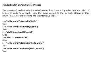 The startswith() and endswith() Methods
The startswith() and endswith() methods return True if the string value they are called on
begins or ends (respectively) with the string passed to the method; otherwise, they
return False. Enter the following into the interactive shell:
>>> 'Hello, world!'.startswith('Hello')
True
>>> 'Hello, world!'.endswith('world!')
True
>>> 'abc123'.startswith('abcdef')
False
>>> 'abc123'.endswith('12')
False
>>> 'Hello, world!'.startswith('Hello, world!')
True
>>> 'Hello, world!'.endswith('Hello, world!')
True
 